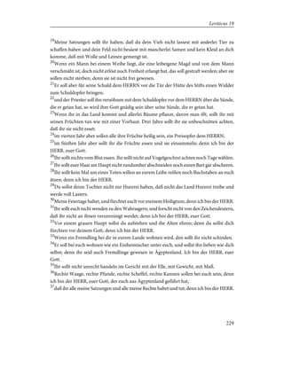19
Meine Satzungen sollt ihr halten, daß du dein Vieh nicht lassest mit anderlei Tier zu
schaffen haben und dein Feld nicht besäest mit mancherlei Samen und kein Kleid an dich
komme, daß mit Wolle und Leinen gemengt ist.
20
Wenn ein Mann bei einem Weibe liegt, die eine leibeigene Magd und von dem Mann
verschmäht ist, doch nicht erlöst noch Freiheit erlangt hat, das soll gestraft werden; aber sie
sollen nicht sterben, denn sie ist nicht frei gewesen.
21
Er soll aber für seine Schuld dem HERRN vor die Tür der Hütte des Stifts einen Widder
zum Schuldopfer bringen;
22
und der Priester soll ihn versöhnen mit dem Schuldopfer vor dem HERRN über die Sünde,
die er getan hat, so wird ihm Gott gnädig sein über seine Sünde, die er getan hat.
23
Wenn ihr in das Land kommt und allerlei Bäume pflanzt, davon man ißt, sollt ihr mit
seinen Früchten tun wie mit einer Vorhaut. Drei Jahre sollt ihr sie unbeschnitten achten,
daß ihr sie nicht esset;
24
im vierten Jahr aber sollen alle ihre Früchte heilig sein, ein Preisopfer dem HERRN;
25
im fünften Jahr aber sollt ihr die Früchte essen und sie einsammeln; denn ich bin der
HERR, euer Gott.
26
Ihr sollt nichts vom Blut essen. Ihr sollt nicht auf Vogelgeschrei achten noch Tage wählen.
27
Ihr sollt euer Haar am Haupt nicht rundumher abschneiden noch euren Bart gar abscheren.
28
Ihr sollt kein Mal um eines Toten willen an eurem Leibe reißen noch Buchstaben an euch
ätzen; denn ich bin der HERR.
29
Du sollst deine Tochter nicht zur Hurerei halten, daß nicht das Land Hurerei treibe und
werde voll Lasters.
30
Meine Feiertage haltet, und fürchtet euch vor meinem Heiligtum; denn ich bin der HERR.
31
Ihr sollt euch nicht wenden zu den Wahrsagern, und forscht nicht von den Zeichendeutern,
daß ihr nicht an ihnen verunreinigt werdet; denn ich bin der HERR, euer Gott.
32
Vor einem grauen Haupt sollst du aufstehen und die Alten ehren; denn du sollst dich
fürchten vor deinem Gott, denn ich bin der HERR.
33
Wenn ein Fremdling bei dir in eurem Lande wohnen wird, den sollt ihr nicht schinden.
34
Er soll bei euch wohnen wie ein Einheimischer unter euch, und sollst ihn lieben wie dich
selbst; denn ihr seid auch Fremdlinge gewesen in Ägyptenland. Ich bin der HERR, euer
Gott.
35
Ihr sollt nicht unrecht handeln im Gericht mit der Elle, mit Gewicht, mit Maß.
36
Rechte Waage, rechte Pfunde, rechte Scheffel, rechte Kannen sollen bei euch sein; denn
ich bin der HERR, euer Gott, der euch aus Ägyptenland geführt hat,
37
daß ihr alle meine Satzungen und alle meine Rechte haltet und tut; denn ich bin der HERR.
229
Leviticus 19
 
