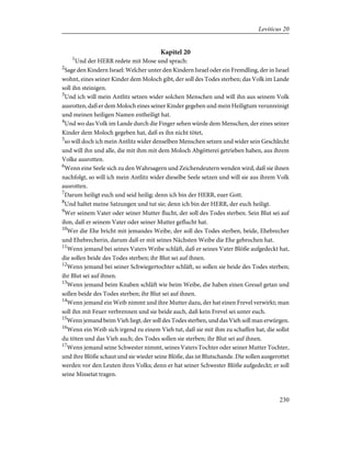 Kapitel 20
1
Und der HERR redete mit Mose und sprach:
2
Sage den Kindern Israel: Welcher unter den Kindern Israel oder ein Fremdling, der in Israel
wohnt, eines seiner Kinder dem Moloch gibt, der soll des Todes sterben; das Volk im Lande
soll ihn steinigen.
3
Und ich will mein Antlitz setzen wider solchen Menschen und will ihn aus seinem Volk
ausrotten, daß er dem Moloch eines seiner Kinder gegeben und mein Heiligtum verunreinigt
und meinen heiligen Namen entheiligt hat.
4
Und wo das Volk im Lande durch die Finger sehen würde dem Menschen, der eines seiner
Kinder dem Moloch gegeben hat, daß es ihn nicht tötet,
5
so will doch ich mein Antlitz wider denselben Menschen setzen und wider sein Geschlecht
und will ihn und alle, die mit ihm mit dem Moloch Abgötterei getrieben haben, aus ihrem
Volke ausrotten.
6
Wenn eine Seele sich zu den Wahrsagern und Zeichendeutern wenden wird, daß sie ihnen
nachfolgt, so will ich mein Antlitz wider dieselbe Seele setzen und will sie aus ihrem Volk
ausrotten.
7
Darum heiligt euch und seid heilig; denn ich bin der HERR, euer Gott.
8
Und haltet meine Satzungen und tut sie; denn ich bin der HERR, der euch heiligt.
9
Wer seinem Vater oder seiner Mutter flucht, der soll des Todes sterben. Sein Blut sei auf
ihm, daß er seinem Vater oder seiner Mutter geflucht hat.
10
Wer die Ehe bricht mit jemandes Weibe, der soll des Todes sterben, beide, Ehebrecher
und Ehebrecherin, darum daß er mit seines Nächsten Weibe die Ehe gebrochen hat.
11
Wenn jemand bei seines Vaters Weibe schläft, daß er seines Vater Blöße aufgedeckt hat,
die sollen beide des Todes sterben; ihr Blut sei auf ihnen.
12
Wenn jemand bei seiner Schwiegertochter schläft, so sollen sie beide des Todes sterben;
ihr Blut sei auf ihnen.
13
Wenn jemand beim Knaben schläft wie beim Weibe, die haben einen Greuel getan und
sollen beide des Todes sterben; ihr Blut sei auf ihnen.
14
Wenn jemand ein Weib nimmt und ihre Mutter dazu, der hat einen Frevel verwirkt; man
soll ihn mit Feuer verbrennen und sie beide auch, daß kein Frevel sei unter euch.
15
Wenn jemand beim Vieh liegt, der soll des Todes sterben, und das Vieh soll man erwürgen.
16
Wenn ein Weib sich irgend zu einem Vieh tut, daß sie mit ihm zu schaffen hat, die sollst
du töten und das Vieh auch; des Todes sollen sie sterben; ihr Blut sei auf ihnen.
17
Wenn jemand seine Schwester nimmt, seines Vaters Tochter oder seiner Mutter Tochter,
und ihre Blöße schaut und sie wieder seine Blöße, das ist Blutschande. Die sollen ausgerottet
werden vor den Leuten ihres Volks; denn er hat seiner Schwester Blöße aufgedeckt; er soll
seine Missetat tragen.
230
Leviticus 20
 