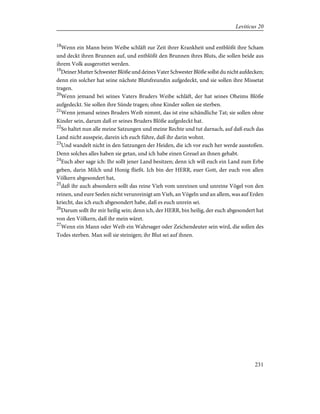 18
Wenn ein Mann beim Weibe schläft zur Zeit ihrer Krankheit und entblößt ihre Scham
und deckt ihren Brunnen auf, und entblößt den Brunnen ihres Bluts, die sollen beide aus
ihrem Volk ausgerottet werden.
19
Deiner Mutter Schwester Blöße und deines Vater Schwester Blöße sollst du nicht aufdecken;
denn ein solcher hat seine nächste Blutsfreundin aufgedeckt, und sie sollen ihre Missetat
tragen.
20
Wenn jemand bei seines Vaters Bruders Weibe schläft, der hat seines Oheims Blöße
aufgedeckt. Sie sollen ihre Sünde tragen; ohne Kinder sollen sie sterben.
21
Wenn jemand seines Bruders Weib nimmt, das ist eine schändliche Tat; sie sollen ohne
Kinder sein, darum daß er seines Bruders Blöße aufgedeckt hat.
22
So haltet nun alle meine Satzungen und meine Rechte und tut darnach, auf daß euch das
Land nicht ausspeie, darein ich euch führe, daß ihr darin wohnt.
23
Und wandelt nicht in den Satzungen der Heiden, die ich vor euch her werde ausstoßen.
Denn solches alles haben sie getan, und ich habe einen Greuel an ihnen gehabt.
24
Euch aber sage ich: Ihr sollt jener Land besitzen; denn ich will euch ein Land zum Erbe
geben, darin Milch und Honig fließt. Ich bin der HERR, euer Gott, der euch von allen
Völkern abgesondert hat,
25
daß ihr auch absondern sollt das reine Vieh vom unreinen und unreine Vögel von den
reinen, und eure Seelen nicht verunreinigt am Vieh, an Vögeln und an allem, was auf Erden
kriecht, das ich euch abgesondert habe, daß es euch unrein sei.
26
Darum sollt ihr mir heilig sein; denn ich, der HERR, bin heilig, der euch abgesondert hat
von den Völkern, daß ihr mein wäret.
27
Wenn ein Mann oder Weib ein Wahrsager oder Zeichendeuter sein wird, die sollen des
Todes sterben. Man soll sie steinigen; ihr Blut sei auf ihnen.
231
Leviticus 20
 