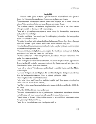 Kapitel 21
1
Und der HERR sprach zu Mose: Sage den Priestern, Aarons Söhnen, und sprich zu
ihnen: Ein Priester soll sich an keinem Toten seines Volkes verunreinigen,
2
außer an seinem Blutsfreunde, der ihm am nächsten angehört, als: an seiner Mutter, an
seinem Vater, an seinem Sohne, an seiner Tochter, an seinem Bruder
3
und an seiner Schwester, die noch eine Jungfrau und noch bei ihm ist und keines Mannes
Weib gewesen ist; an der mag er sich verunreinigen.
4
Sonst soll er sich nicht verunreinigen an irgend einem, der ihm zugehört unter seinem
Volk, daß er sich entheilige.
5
Sie sollen auch keine Platte machen auf ihrem Haupt noch ihren Bart abscheren und an
ihrem Leib kein Mal stechen.
6
Sie sollen ihrem Gott heilig sein und nicht entheiligen den Namen ihres Gottes. Denn sie
opfern des HERRN Opfer, das Brot ihres Gottes; darum sollen sie heilig sein.
7
Sie sollen keine Hure nehmen noch eine Geschwächte oder die von ihrem Mann verstoßen
ist; denn er ist heilig seinem Gott.
8
Darum sollst du ihn heilig halten, denn er opfert das Brot deines Gottes; er soll dir heilig
sein, denn ich bin heilig, der HERR, der euch heiligt.
9
Wenn eines Priesters Tochter anfängt zu huren, die soll man mit Feuer verbrennen; denn
sie hat ihren Vater geschändet.
10
Wer Hoherpriester ist unter seinen Brüdern, auf dessen Haupt das Salböl gegossen und
dessen Hand gefüllt ist, daß er angezogen würde mit den Kleidern, der soll sein Haupt nicht
entblößen und seine Kleider nicht zerreißen
11
und soll zu keinem Toten kommen und soll sich weder über Vater noch über Mutter
verunreinigen.
12
Aus dem Heiligtum soll er nicht gehen, daß er nicht entheilige das Heiligtum seines Gottes;
denn die Weihe des Salböls seines Gottes ist auf ihm. Ich bin der HERR.
13
Eine Jungfrau soll er zum Weibe nehmen;
14
aber keine Witwe noch Verstoßene noch Geschwächte noch Hure, sondern eine Jungfrau
seines Volks soll er zum Weibe nehmen,
15
auf daß er nicht seinen Samen entheilige unter seinem Volk; denn ich bin der HERR, der
ihn heiligt.
16
Und der HERR redete mit Mose und sprach:
17
Rede mit Aaron und sprich: Wenn an jemand deiner Nachkommen in euren Geschlechtern
ein Fehl ist, der soll nicht herzutreten, daß er das Brot seines Gottes opfere.
18
Denn keiner, an dem ein Fehl ist, soll herzutreten; er sei blind, lahm, mit einer seltsamen
Nase, mit ungewöhnlichem Glied,
19
oder der an einem Fuß oder einer Hand gebrechlich ist
232
Leviticus 21
 