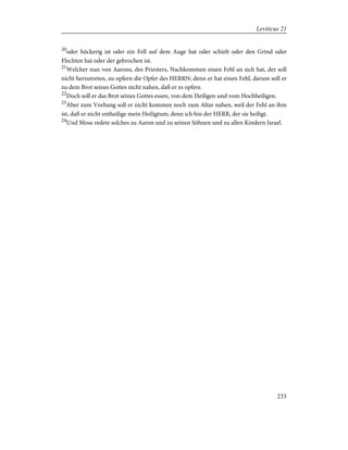 20
oder höckerig ist oder ein Fell auf dem Auge hat oder schielt oder den Grind oder
Flechten hat oder der gebrochen ist.
21
Welcher nun von Aarons, des Priesters, Nachkommen einen Fehl an sich hat, der soll
nicht herzutreten, zu opfern die Opfer des HERRN; denn er hat einen Fehl, darum soll er
zu dem Brot seines Gottes nicht nahen, daß er es opfere.
22
Doch soll er das Brot seines Gottes essen, von dem Heiligen und vom Hochheiligen.
23
Aber zum Vorhang soll er nicht kommen noch zum Altar nahen, weil der Fehl an ihm
ist, daß er nicht entheilige mein Heiligtum; denn ich bin der HERR, der sie heiligt.
24
Und Mose redete solches zu Aaron und zu seinen Söhnen und zu allen Kindern Israel.
233
Leviticus 21
 