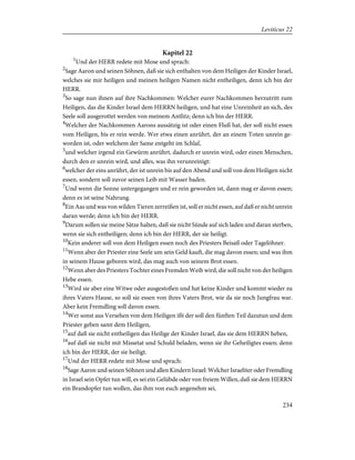 Kapitel 22
1
Und der HERR redete mit Mose und sprach:
2
Sage Aaron und seinen Söhnen, daß sie sich enthalten von dem Heiligen der Kinder Israel,
welches sie mir heiligen und meinen heiligen Namen nicht entheiligen, denn ich bin der
HERR.
3
So sage nun ihnen auf ihre Nachkommen: Welcher eurer Nachkommen herzutritt zum
Heiligen, das die Kinder Israel dem HERRN heiligen, und hat eine Unreinheit an sich, des
Seele soll ausgerottet werden von meinem Antlitz; denn ich bin der HERR.
4
Welcher der Nachkommen Aarons aussätzig ist oder einen Fluß hat, der soll nicht essen
vom Heiligen, bis er rein werde. Wer etwa einen anrührt, der an einem Toten unrein ge-
worden ist, oder welchem der Same entgeht im Schlaf,
5
und welcher irgend ein Gewürm anrührt, dadurch er unrein wird, oder einen Menschen,
durch den er unrein wird, und alles, was ihn verunreinigt:
6
welcher der eins anrührt, der ist unrein bis auf den Abend und soll von dem Heiligen nicht
essen, sondern soll zuvor seinen Leib mit Wasser baden.
7
Und wenn die Sonne untergegangen und er rein geworden ist, dann mag er davon essen;
denn es ist seine Nahrung.
8
Ein Aas und was von wilden Tieren zerreißen ist, soll er nicht essen, auf daß er nicht unrein
daran werde; denn ich bin der HERR.
9
Darum sollen sie meine Sätze halten, daß sie nicht Sünde auf sich laden und daran sterben,
wenn sie sich entheiligen; denn ich bin der HERR, der sie heiligt.
10
Kein anderer soll von dem Heiligen essen noch des Priesters Beisaß oder Tagelöhner.
11
Wenn aber der Priester eine Seele um sein Geld kauft, die mag davon essen; und was ihm
in seinem Hause geboren wird, das mag auch von seinem Brot essen.
12
Wenn aber des Priesters Tochter eines Fremden Weib wird, die soll nicht von der heiligen
Hebe essen.
13
Wird sie aber eine Witwe oder ausgestoßen und hat keine Kinder und kommt wieder zu
ihres Vaters Hause, so soll sie essen von ihres Vaters Brot, wie da sie noch Jungfrau war.
Aber kein Fremdling soll davon essen.
14
Wer sonst aus Versehen von dem Heiligen ißt der soll den fünften Teil dazutun und dem
Priester geben samt dem Heiligen,
15
auf daß sie nicht entheiligen das Heilige der Kinder Israel, das sie dem HERRN heben,
16
auf daß sie nicht mit Missetat und Schuld beladen, wenn sie ihr Geheiligtes essen; denn
ich bin der HERR, der sie heiligt.
17
Und der HERR redete mit Mose und sprach:
18
Sage Aaron und seinen Söhnen und allen Kindern Israel: Welcher Israeliter oder Fremdling
in Israel sein Opfer tun will, es sei ein Gelübde oder von freiem Willen, daß sie dem HERRN
ein Brandopfer tun wollen, das ihm von euch angenehm sei,
234
Leviticus 22
 
