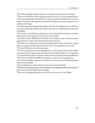 19
das soll ein Männlein und ohne Fehl sein, von Rindern oder Lämmern oder Ziegen.
20
Alles, was ein Fehl hat, sollt ihr nicht opfern; denn es wird von euch nicht angenehm sein.
21
Und wer ein Dankopfer dem HERRN tun will, ein besonderes Gelübde oder von freiem
Willen, von Rindern oder Schafen, das soll ohne Gebrechen sein, daß es angenehm sei; es
soll keinen Fehl haben.
22
Ist's blind oder gebrechlich oder geschlagen oder dürr oder räudig oder hat es Flechten,
so sollt ihr solches dem HERRN nicht opfern und davon kein Opfer geben auf den Altar
des HERRN.
23
Einen Ochsen oder Schaf, die zu lange oder zu kurze Glieder haben, magst du von freiem
Willen opfern; aber angenehm mag's nicht sein zum Gelübde.
24
Du sollst auch dem HERRN kein zerstoßenes oder zerriebenes oder zerrissenes oder das
ausgeschnitten ist, opfern, und sollt im Lande solches nicht tun.
25
Du sollst auch solcher keins von eines Fremdlings Hand als Brot eures Gottes opfern;
denn es taugt nicht und hat einen Fehl; darum wird's nicht angenehm sein von euch.
26
Und der HERR redete mit Mose und sprach:
27
Wenn ein Ochs oder Lamm oder Ziege geboren ist, so soll es sieben Tage bei seiner Mutter
sein, und am achten Tage und darnach mag man's dem HERRN opfern, so ist's angenehm.
28
Es sei ein Ochs oder Schaf, so soll man's nicht mit seinem Jungen auf einen Tag schlachten.
29
Wenn ihr aber wollt dem HERRN ein Lobopfer tun, das von euch angenehm sei,
30
so sollt ihr's desselben Tages essen und sollt nichts übrig bis auf den Morgen behalten;
denn ich bin der HERR.
31
Darum haltet meine Gebote und tut darnach; denn ich bin der HERR.
32
Daß ihr meinen heiligen Namen nicht entheiligt, und ich geheiligt werde unter den Kindern
Israel; denn ich bin der HERR, der euch heiligt,
33
der euch aus Ägyptenland geführt hat, daß ich euer Gott wäre, ich, der HERR.
235
Leviticus 22
 