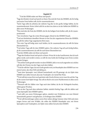 Kapitel 23
1
Und der HERR redete mit Mose und sprach:
2
Sage den Kindern Israel und sprich zu ihnen: Das sind die Feste des HERRN, die ihr heilig
und meine Feste heißen sollt, da ihr zusammenkommt.
3
Sechs Tage sollst du arbeiten; der siebente Tag aber ist der große, heilige Sabbat, da ihr
zusammenkommt. Keine Arbeit sollt ihr an dem tun; denn es ist der Sabbat des HERRN in
allen euren Wohnungen.
4
Dies sind aber die Feste des HERRN, die ihr die heiligen Feste heißen sollt, da ihr zusam-
menkommt.
5
Am vierzehnten Tage des ersten Monats gegen Abend ist des HERRN Passah.
6
Und am fünfzehnten desselben Monats ist das Fest der ungesäuerten Brote des HERRN;
da sollt ihr sieben Tage ungesäuertes Brot essen.
7
Der erste Tag soll heilig unter euch heißen, da ihr zusammenkommt; da sollt ihr keine
Dienstarbeit tun.
8
Und sieben Tage sollt ihr dem HERRN opfern. Der siebente Tag soll auch heilig heißen,
da ihr zusammenkommt; da sollt ihr auch keine Dienstarbeit tun.
9
Und der HERR redete mit Mose und sprach:
10
Sage den Kindern Israel und sprich zu ihnen: Wenn ihr in das Land kommt, das ich euch
geben werde, und werdet's ernten, so sollt ihr eine Garbe der Erstlinge eurer Ernte zu dem
Priester bringen.
11
Da soll die Garbe gewebt werden vor dem HERRN, daß es von euch angenehm sei; solches
soll aber der Priester tun des Tages nach dem Sabbat.
12
Und ihr sollt des Tages, da eure Garbe gewebt wird, ein Brandopfer dem HERRN tun von
einem Lamm, das ohne Fehl und jährig sei,
13
samt dem Speisopfer: zwei Zehntel Semmelmehl, mit Öl gemengt, als ein Opfer dem
HERRN zum süßen Geruch; dazu das Trankopfer: ein viertel Hin Wein.
14
Und sollt kein neues Brot noch geröstete oder frische Körner zuvor essen bis auf den Tag,
da ihr eurem Gott Opfer bringt. Das soll ein Recht sein euren Nachkommen in allen euren
Wohnungen.
15
Darnach sollt ihr Zählen vom Tage nach dem Sabbat, da ihr die Webegarbe brachtet,
sieben ganze Wochen;
16
bis an den Tag nach dem siebenten Sabbat, nämlich fünfzig Tage, sollt ihr zählen und
neues Speisopfer dem HERRN opfern,
17
und sollt's aus euren Wohnungen opfern, nämlich zwei Webebrote von zwei Zehntel
Semmelmehl, gesäuert und gebacken, zu Erstlingen dem HERRN.
18
Und sollt herzubringen neben eurem Brot sieben jährige Lämmer ohne Fehl und einen
jungen Farren und zwei Widder, die sollen des HERRN Brandopfer sein, mit ihrem
Speisopfern und Trankopfern, ein Opfer eines süßen Geruchs dem HERRN.
236
Leviticus 23
 