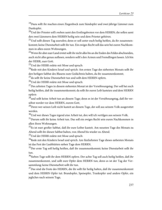 19
Dazu sollt ihr machen einen Ziegenbock zum Sündopfer und zwei jährige Lämmer zum
Dankopfer.
20
Und der Priester soll's weben samt den Erstlingsbroten vor dem HERRN; die sollen samt
den zwei Lämmern dem HERRN heilig sein und dem Priester gehören.
21
Und sollt diesen Tag ausrufen; denn er soll unter euch heilig heißen, da ihr zusammen-
kommt; keine Dienstarbeit sollt ihr tun. Ein ewiges Recht soll das sein bei euren Nachkom-
men in allen euren Wohnungen.
22
Wenn ihr aber euer Land erntet sollt ihr nicht alles bis an die Enden des Feldes abschneiden,
auch nicht alles genau auflesen, sondern sollt's den Armen und Fremdlingen lassen. Ich bin
der HERR, euer Gott.
23
Und der HERR redete mit Mose und sprach:
24
Rede mit den Kindern Israel und sprich: Am ersten Tage des siebenten Monats sollt ihr
den heiligen Sabbat des Blasens zum Gedächtnis halten, da ihr zusammenkommt;
25
da sollt ihr keine Dienstarbeit tun und sollt dem HERRN opfern.
26
Und der HERR redete mit Mose und sprach:
27
Des zehnten Tages in diesem siebenten Monat ist der Versöhnungstag. Der soll bei euch
heilig heißen, daß ihr zusammenkommt; da sollt ihr euren Leib kasteien und dem HERRN
opfern
28
und sollt keine Arbeit tun an diesem Tage; denn es ist der Versöhnungstag, daß ihr ver-
söhnt werdet vor dem HERRN, eurem Gott.
29
Denn wer seinen Leib nicht kasteit an diesem Tage, der soll aus seinem Volk ausgerottet
werden.
30
Und wer dieses Tages irgend eine Arbeit tut, den will ich vertilgen aus seinem Volk.
31
Darum sollt ihr keine Arbeit tun. Das soll ein ewiges Recht sein euren Nachkommen in
allen ihren Wohnungen.
32
Es ist euer großer Sabbat, daß ihr eure Leiber kasteit. Am neunten Tage des Monats zu
Abend sollt ihr diesen Sabbat halten, von Abend bis wieder zu Abend.
33
Und der HERR redete mit Mose und sprach:
34
Rede mit den Kindern Israel und sprich: Am fünfzehnten Tage dieses siebenten Monats
ist das Fest der Laubhütten sieben Tage dem HERRN.
35
Der erste Tag soll heilig heißen, daß ihr zusammenkommt; keine Dienstarbeit sollt ihr
tun.
36
Sieben Tage sollt ihr dem HERRN opfern. Der achte Tag soll auch heilig heißen, daß ihr
zusammenkommt, und sollt eure Opfer dem HERRN tun; denn es ist der Tag der Ver-
sammlung; keine Dienstarbeit sollt ihr tun.
37
Das sind die Feste des HERRN, die ihr sollt für heilig halten, daß ihr zusammenkommt
und dem HERRN Opfer tut: Brandopfer, Speisopfer, Trankopfer und andere Opfer, ein
jegliches nach seinem Tage,
237
Leviticus 23
 