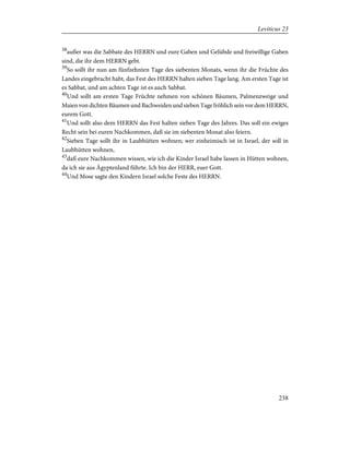 38
außer was die Sabbate des HERRN und eure Gaben und Gelübde und freiwillige Gaben
sind, die ihr dem HERRN gebt.
39
So sollt ihr nun am fünfzehnten Tage des siebenten Monats, wenn ihr die Früchte des
Landes eingebracht habt, das Fest des HERRN halten sieben Tage lang. Am ersten Tage ist
es Sabbat, und am achten Tage ist es auch Sabbat.
40
Und sollt am ersten Tage Früchte nehmen von schönen Bäumen, Palmenzweige und
Maien von dichten Bäumen und Bachweiden und sieben Tage fröhlich sein vor dem HERRN,
eurem Gott.
41
Und sollt also dem HERRN das Fest halten sieben Tage des Jahres. Das soll ein ewiges
Recht sein bei euren Nachkommen, daß sie im siebenten Monat also feiern.
42
Sieben Tage sollt ihr in Laubhütten wohnen; wer einheimisch ist in Israel, der soll in
Laubhütten wohnen,
43
daß eure Nachkommen wissen, wie ich die Kinder Israel habe lassen in Hütten wohnen,
da ich sie aus Ägyptenland führte. Ich bin der HERR, euer Gott.
44
Und Mose sagte den Kindern Israel solche Feste des HERRN.
238
Leviticus 23
 