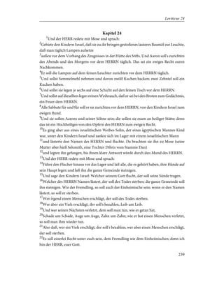 Kapitel 24
1
Und der HERR redete mit Mose und sprach:
2
Gebiete den Kindern Israel, daß sie zu dir bringen gestoßenes lauteres Baumöl zur Leuchte,
daß man täglich Lampen aufsetze
3
außen vor dem Vorhang des Zeugnisses in der Hütte des Stifts. Und Aaron soll's zurichten
des Abends und des Morgens vor dem HERRN täglich. Das sei ein ewiges Recht euren
Nachkommen.
4
Er soll die Lampen auf dem feinen Leuchter zurichten vor dem HERRN täglich.
5
Und sollst Semmelmehl nehmen und davon zwölf Kuchen backen; zwei Zehntel soll ein
Kuchen haben.
6
Und sollst sie legen je sechs auf eine Schicht auf den feinen Tisch vor dem HERRN.
7
Und sollst auf dieselben legen reinen Weihrauch, daß er sei bei den Broten zum Gedächtnis,
ein Feuer dem HERRN.
8
Alle Sabbate für und für soll er sie zurichten vor dem HERRN, von den Kindern Israel zum
ewigen Bund.
9
Und sie sollen Aarons und seiner Söhne sein; die sollen sie essen an heiliger Stätte; denn
das ist ein Hochheiliges von den Opfern des HERRN zum ewigen Recht.
10
Es ging aber aus eines israelitischen Weibes Sohn, der eines ägyptischen Mannes Kind
war, unter den Kindern Israel und zankte sich im Lager mit einem israelitischen Mann
11
und lästerte den Namen des HERRN und fluchte. Da brachten sie ihn zu Mose (seine
Mutter aber hieß Selomith, eine Tochter Dibris vom Stamme Dan)
12
und legten ihn gefangen, bis ihnen klare Antwort würde durch den Mund des HERRN.
13
Und der HERR redete mit Mose und sprach:
14
Führe den Flucher hinaus vor das Lager und laß alle, die es gehört haben, ihre Hände auf
sein Haupt legen und laß ihn die ganze Gemeinde steinigen.
15
Und sage den Kindern Israel: Welcher seinem Gott flucht, der soll seine Sünde tragen.
16
Welcher des HERRN Namen lästert, der soll des Todes sterben; die ganze Gemeinde soll
ihn steinigen. Wie der Fremdling, so soll auch der Einheimische sein; wenn er den Namen
lästert, so soll er sterben.
17
Wer irgend einen Menschen erschlägt, der soll des Todes sterben.
18
Wer aber ein Vieh erschlägt, der soll's bezahlen, Leib um Leib.
19
Und wer seinen Nächsten verletzt, dem soll man tun, wie er getan hat,
20
Schade um Schade, Auge um Auge, Zahn um Zahn; wie er hat einen Menschen verletzt,
so soll man ihm wieder tun.
21
Also daß, wer ein Vieh erschlägt, der soll's bezahlen; wer aber einen Menschen erschlägt,
der soll sterben.
22
Es soll einerlei Recht unter euch sein, dem Fremdling wie dem Einheimischen; denn ich
bin der HERR, euer Gott.
239
Leviticus 24
 