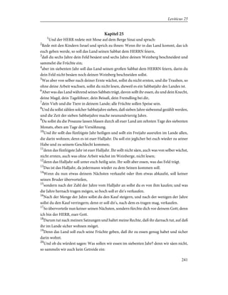 Kapitel 25
1
Und der HERR redete mit Mose auf dem Berge Sinai und sprach:
2
Rede mit den Kindern Israel und sprich zu ihnen: Wenn ihr in das Land kommt, das ich
euch geben werde, so soll das Land seinen Sabbat dem HERRN feiern,
3
daß du sechs Jahre dein Feld besäest und sechs Jahre deinen Weinberg beschneidest und
sammelst die Früchte ein;
4
aber im siebenten Jahr soll das Land seinen großen Sabbat dem HERRN feiern, darin du
dein Feld nicht besäen noch deinen Weinberg beschneiden sollst.
5
Was aber von selber nach deiner Ernte wächst, sollst du nicht ernten, und die Trauben, so
ohne deine Arbeit wachsen, sollst du nicht lesen, dieweil es ein Sabbatjahr des Landes ist.
6
Aber was das Land während seines Sabbats trägt, davon sollt ihr essen, du und dein Knecht,
deine Magd, dein Tagelöhner, dein Beisaß, dein Fremdling bei dir,
7
dein Vieh und die Tiere in deinem Lande; alle Früchte sollen Speise sein.
8
Und du sollst zählen solcher Sabbatjahre sieben, daß sieben Jahre siebenmal gezählt werden,
und die Zeit der sieben Sabbatjahre mache neunundvierzig Jahre.
9
Da sollst du die Posaune lassen blasen durch all euer Land am zehnten Tage des siebenten
Monats, eben am Tage der Versöhnung.
10
Und ihr sollt das fünfzigste Jahr heiligen und sollt ein Freijahr ausrufen im Lande allen,
die darin wohnen; denn es ist euer Halljahr. Da soll ein jeglicher bei euch wieder zu seiner
Habe und zu seinem Geschlecht kommen;
11
denn das fünfzigste Jahr ist euer Halljahr. Ihr sollt nicht säen, auch was von selber wächst,
nicht ernten, auch was ohne Arbeit wächst im Weinberge, nicht lesen;
12
denn das Halljahr soll unter euch heilig sein. Ihr sollt aber essen, was das Feld trägt.
13
Das ist das Halljahr, da jedermann wieder zu dem Seinen kommen soll.
14
Wenn du nun etwas deinem Nächsten verkaufst oder ihm etwas abkaufst, soll keiner
seinen Bruder übervorteilen,
15
sondern nach der Zahl der Jahre vom Halljahr an sollst du es von ihm kaufen; und was
die Jahre hernach tragen mögen, so hoch soll er dir's verkaufen.
16
Nach der Menge der Jahre sollst du den Kauf steigern, und nach der wenigen der Jahre
sollst du den Kauf verringern; denn er soll dir's, nach dem es tragen mag, verkaufen.
17
So übervorteile nun keiner seinen Nächsten, sondern fürchte dich vor deinem Gott; denn
ich bin der HERR, euer Gott.
18
Darum tut nach meinen Satzungen und haltet meine Rechte, daß ihr darnach tut, auf daß
ihr im Lande sicher wohnen möget.
19
Denn das Land soll euch seine Früchte geben, daß ihr zu essen genug habet und sicher
darin wohnt.
20
Und ob du würdest sagen: Was sollen wir essen im siebenten Jahr? denn wir säen nicht,
so sammeln wir auch kein Getreide ein:
241
Leviticus 25
 