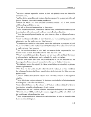 21
da will ich meinem Segen über euch im sechsten Jahr gebieten, das er soll dreier Jahr
Getreide machen,
22
daß ihr säet im achten Jahr und von dem alten Getreide esset bis in das neunte Jahr, daß
ihr vom alten esset, bis wieder neues Getreide kommt.
23
Darum sollt ihr das Land nicht verkaufen für immer; denn das Land ist mein, und ihr
seid Fremdlinge und Gäste vor mir.
24
Und sollt in all eurem Lande das Land zu lösen geben.
25
Wenn dein Bruder verarmt, und verkauft dir seine Habe, und sein nächster Verwandter
kommt zu ihm, daß er's löse, so soll er's lösen, was sein Bruder verkauft hat.
26
Wenn aber jemand keinen Löser hat und kann mit seiner Hand so viel zuwege bringen,
daß er's löse,
27
so soll er rechnen von dem Jahr, da er's verkauft hat, und was noch übrig ist, dem Käufer
wiedergeben und also wieder zu seiner Habe kommen.
28
Kann aber seine Hand nicht so viel finden, daß er's ihm wiedergebe, so soll, was er verkauft
hat, in der Hand des Käufers bleiben bis zum Halljahr; in demselben soll es frei werden und
er wieder zu seiner Habe kommen.
29
Wer ein Wohnhaus verkauft in einer Stadt mit Mauern, der hat ein ganzes Jahr Frist,
dasselbe wieder zu lösen; das soll die Zeit sein, darin er es lösen kann.
30
Wo er's aber nicht löst, ehe denn das ganze Jahr um ist, so soll's der Käufer für immer
behalten und seine Nachkommen, und es soll nicht frei werden im Halljahr.
31
Ist's aber ein Haus auf dem Dorfe, um das keine Mauer ist, das soll man dem Feld des
Landes gleich rechnen, und es soll können los werden und im Halljahr frei werden.
32
Die Städte der Leviten aber, nämlich die Häuser in den Städten, darin ihre Habe ist, können
immerdar gelöst werden.
33
Wer etwas von den Leviten löst, der soll's verlassen im Halljahr, es sei Haus oder Stadt,
das er besessen hat; denn die Häuser in den Städten der Leviten sind ihre Habe unter den
Kindern Israel.
34
Aber das Feld vor ihren Städten soll man nicht verkaufen; denn das ist ihr Eigentum
ewiglich.
35
Wenn dein Bruder verarmt und neben dir abnimmt, so sollst du ihn aufnehmen als einen
Fremdling oder Gast, daß er lebe neben dir,
36
und sollst nicht Zinsen von ihm nehmen noch Wucher, sondern sollst dich vor deinem
Gott fürchten, auf daß dein Bruder neben dir leben könne.
37
Denn du sollst ihm dein Geld nicht auf Zinsen leihen noch deine Speise auf Wucher austun.
38
Denn ich bin der HERR, euer Gott, der euch aus Ägyptenland geführt hat, daß ich euch
das Land Kanaan gäbe und euer Gott wäre.
39
Wenn dein Bruder verarmt neben dir und verkauft sich dir, so sollst du ihn nicht lassen
dienen als einen Leibeigenen;
242
Leviticus 25
 