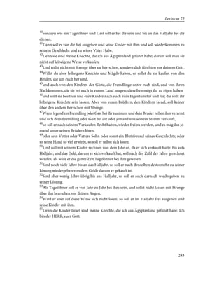 40
sondern wie ein Tagelöhner und Gast soll er bei dir sein und bis an das Halljahr bei dir
dienen.
41
Dann soll er von dir frei ausgehen und seine Kinder mit ihm und soll wiederkommen zu
seinem Geschlecht und zu seiner Väter Habe.
42
Denn sie sind meine Knechte, die ich aus Ägyptenland geführt habe; darum soll man sie
nicht auf leibeigene Weise verkaufen.
43
Und sollst nicht mit Strenge über sie herrschen, sondern dich fürchten vor deinem Gott.
44
Willst du aber leibeigene Knechte und Mägde haben, so sollst du sie kaufen von den
Heiden, die um euch her sind,
45
und auch von den Kindern der Gäste, die Fremdlinge unter euch sind, und von ihren
Nachkommen, die sie bei euch in eurem Land zeugen; dieselben mögt ihr zu eigen haben
46
und sollt sie besitzen und eure Kinder nach euch zum Eigentum für und für; die sollt ihr
leibeigene Knechte sein lassen. Aber von euren Brüdern, den Kindern Israel, soll keiner
über den andern herrschen mit Strenge.
47
Wenn irgend ein Fremdling oder Gast bei dir zunimmt und dein Bruder neben ihm verarmt
und sich dem Fremdling oder Gast bei dir oder jemand von seinem Stamm verkauft,
48
so soll er nach seinem Verkaufen Recht haben, wieder frei zu werden, und es mag ihn je-
mand unter seinen Brüdern lösen,
49
oder sein Vetter oder Vetters Sohn oder sonst ein Blutsfreund seines Geschlechts; oder
so seine Hand so viel erwirbt, so soll er selbst sich lösen.
50
Und soll mit seinem Käufer rechnen von dem Jahr an, da er sich verkauft hatte, bis aufs
Halljahr; und das Geld, darum er sich verkauft hat, soll nach der Zahl der Jahre gerechnet
werden, als wäre er die ganze Zeit Tagelöhner bei ihm gewesen.
51
Sind noch viele Jahre bis an das Halljahr, so soll er nach denselben desto mehr zu seiner
Lösung wiedergeben von dem Gelde darum er gekauft ist.
52
Sind aber wenig Jahre übrig bis ans Halljahr, so soll er auch darnach wiedergeben zu
seiner Lösung.
53
Als Tagelöhner soll er von Jahr zu Jahr bei ihm sein, und sollst nicht lassen mit Strenge
über ihn herrschen vor deinen Augen.
54
Wird er aber auf diese Weise sich nicht lösen, so soll er im Halljahr frei ausgehen und
seine Kinder mit ihm.
55
Denn die Kinder Israel sind meine Knechte, die ich aus Ägyptenland geführt habe. Ich
bin der HERR, euer Gott.
243
Leviticus 25
 