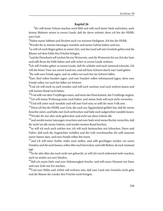 Kapitel 26
1
Ihr sollt keine Götzen machen noch Bild und sollt euch keine Säule aufrichten, auch
keinen Malstein setzen in eurem Lande, daß ihr davor anbetet; denn ich bin der HERR,
euer Gott.
2
Haltet meine Sabbate und fürchtet euch vor meinem Heiligtum. Ich bin der HERR.
3
Werdet ihr in meinen Satzungen wandeln und meine Gebote halten und tun,
4
so will ich euch Regen geben zu seiner Zeit, und das Land soll sein Gewächs geben und die
Bäume auf dem Felde ihre Früchte bringen,
5
und die Dreschzeit soll reichen bis zur Weinernte, und die Weinernte bis zur Zeit der Saat;
und sollt Brots die Fülle haben und sollt sicher in eurem Lande wohnen.
6
Ich will Frieden geben in eurem Lande, daß ihr schlafet und euch niemand schrecke. Ich
will die bösen Tiere aus eurem Land tun, und soll kein Schwert durch euer Land gehen.
7
Ihr sollt eure Feinde jagen, und sie sollen vor euch her ins Schwert fallen.
8
Euer fünf sollen hundert jagen, und euer hundert sollen zehntausend jagen; denn eure
Feinde sollen vor euch her fallen ins Schwert.
9
Und ich will mich zu euch wenden und will euch wachsen und euch mehren lassen und
will meinen Bund euch halten.
10
Und sollt von dem Vorjährigen essen, und wenn das Neue kommt, das Vorjährige wegtun.
11
Ich will meine Wohnung unter euch haben, und meine Seele soll euch nicht verwerfen.
12
Und will unter euch wandeln und will euer Gott sein; so sollt ihr mein Volk sein.
13
Denn ich bin der HERR, euer Gott, der euch aus Ägyptenland geführt hat, daß ihr meine
Knechte wäret, und habe euer Joch zerbrochen und habe euch aufgerichtet wandeln lassen.
14
Werdet ihr mir aber nicht gehorchen und nicht tun diese Gebote alle
15
und werdet meine Satzungen verachten und eure Seele wird meine Rechte verwerfen, daß
ihr nicht tut alle meine Gebote, und werdet meinen Bund brechen,
16
so will ich euch auch solches tun: ich will euch heimsuchen mit Schrecken, Darre und
Fieber, daß euch die Angesichter verfallen und der Leib verschmachte; ihr sollt umsonst
euren Samen säen, und eure Feinde sollen ihn essen;
17
und ich will mein Antlitz wider euch stellen, und sollt geschlagen werden vor euren
Feinden; und die euch hassen, sollen über euch herrschen, und sollt fliehen, da euch niemand
jagt.
18
So ihr aber über das noch nicht mir gehorcht, so will ich's noch siebenmal mehr machen,
euch zu strafen um eure Sünden,
19
daß ich euren Stolz und eure Halsstarrigkeit breche; und will euren Himmel wie Eisen
und eure Erde wie Erz machen.
20
Und eure Mühe und Arbeit soll verloren sein, daß euer Land sein Gewächs nicht gebe
und die Bäume des Landes ihre Früchte nicht bringen.
244
Leviticus 26
 