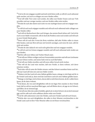 21
Und wo ihr mir entgegen wandelt und mich nicht hören wollt, so will ich's noch siebenmal
mehr machen, auf euch zu schlagen um eurer Sünden willen.
22
Und will wilde Tiere unter euch senden, die sollen eure Kinder fressen und euer Vieh
zerreißen und euer weniger machen, und eure Straßen sollen wüst werden.
23
Werdet ihr euch aber damit noch nicht von mir züchtigen lassen und mir entgegen wan-
deln,
24
so will ich euch auch entgegen wandeln und will euch noch siebenmal mehr schlagen um
eurer Sünden willen
25
und will ein Racheschwert über euch bringen, das meinen Bund rächen soll. Und ob ihr
euch in eure Städte versammelt, will ich doch die Pestilenz unter euch senden und will euch
in eurer Feinde Hände geben.
26
Dann will ich euch den Vorrat des Brots verderben, daß zehn Weiber sollen in einem
Ofen backen, und euer Brot soll man mit Gewicht auswägen, und wenn ihr esset, sollt ihr
nicht satt werden.
27
Werdet ihr aber dadurch mir noch nicht gehorchen und mir entgegen wandeln,
28
so will ich euch im Grimm entgegen wandeln und will euch siebenmal mehr strafen um
eure Sünden,
29
daß ihr sollt eurer Söhne und Töchter Fleisch essen.
30
Und will eure Höhen vertilgen und eure Sonnensäulen ausrotten und will eure Leichname
auf eure Götzen werfen, und meine Seele wird an euch Ekel haben.
31
Und will eure Städte einreißen und will euren süßen Geruch nicht riechen.
32
Also will ich das Land wüst machen, daß eure Feinde, so darin wohnen, sich davor
entsetzen werden.
33
Euch aber will ich unter die Heiden streuen, und das Schwert ausziehen hinter euch her,
daß euer Land soll wüst sein und eure Städte verstört.
34
Alsdann wird das Land sich seine Sabbate gefallen lassen, solange es wüst liegt und ihr in
der Feinde Land seid; ja, dann wird das Land feiern und sich seine Sabbate gefallen lassen.
35
Solange es wüst liegt, wird es feiern, darum daß es nicht feiern konnte, da ihr's solltet feiern
lassen, da ihr darin wohntet.
36
Und denen, die von euch übrigbleiben will ich ein feiges Herz machen in ihrer Feinde
Land, daß sie soll ein rauschend Blatt jagen, und soll fliehen davor, als jage sie ein Schwert,
und fallen, da sie niemand jagt.
37
Und soll einer über den andern hinfallen, gleich als vor dem Schwert, da sie doch niemand
jagt; und ihr sollt euch nicht auflehnen dürfen wider eure Feinde.
38
Und ihr sollt umkommen unter den Heiden, und eurer Feinde Land soll euch fressen.
39
Welche aber von euch übrigbleiben, die sollen in ihrer Missetat verschmachten in der
Feinde Land; auch in ihrer Väter Missetat sollen sie mit ihnen verschmachten.
245
Leviticus 26
 