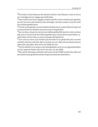 40
Da werden sie denn bekennen ihre Missetat und ihrer Väter Missetat, womit sie sich an
mir versündigt und mir entgegen gewandelt haben.
41
Darum will ich auch ihnen entgegen wandeln und will sie in ihrer Feinde Land wegtreiben;
da wird sich ja ihr unbeschnittenes Herz demütigen, und dann werden sie sich die Strafe
ihrer Missetat gefallen lassen.
42
Und ich werde gedenken an meinen Bund mit Jakob und an meinen Bund mit Isaak und
an meinen Bund mit Abraham und werde an das Land gedenken,
43
das von ihnen verlassen ist und sich seine Sabbate gefallen läßt, dieweil es wüst von ihnen
liegt, und sie sich die Strafe ihrer Missetat gefallen lassen, darum daß sie meine Rechte ver-
achtet haben und ihre Seele an meinen Satzungen Ekel gehabt hat.
44
Auch wenn sie schon in der Feinde Land sind, habe ich sie gleichwohl nicht verworfen
und ekelt mich ihrer nicht also, daß es mit ihnen aus sein sollte und mein Bund mit ihnen
sollte nicht mehr gelten; denn ich bin der HERR, ihr Gott.
45
Und ich will über sie an meinen ersten Bund gedenken, da ich sie aus Ägyptenland führte
vor den Augen der Heiden, daß ich ihr Gott wäre, ich, der HERR.
46
Dies sind die Satzungen und Rechte und Gesetze, die der HERR zwischen ihm selbst und
den Kindern Israel gestellt hat auf dem Berge Sinai durch die Hand Mose's.
246
Leviticus 26
 