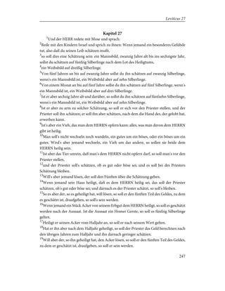 Kapitel 27
1
Und der HERR redete mit Mose und sprach:
2
Rede mit den Kindern Israel und sprich zu ihnen: Wenn jemand ein besonderes Gelübde
tut, also daß du seinen Leib schätzen mußt,
3
so soll dies eine Schätzung sein: ein Mannsbild, zwanzig Jahre alt bis ins sechzigste Jahr,
sollst du schätzen auf fünfzig Silberlinge nach dem Lot des Heiligtums,
4
ein Weibsbild auf dreißig Silberlinge.
5
Von fünf Jahren an bis auf zwanzig Jahre sollst du ihn schätzen auf zwanzig Silberlinge,
wenn's ein Mannsbild ist, ein Weibsbild aber auf zehn Silberlinge.
6
Von einem Monat an bis auf fünf Jahre sollst du ihn schätzen auf fünf Silberlinge, wenn's
ein Mannsbild ist, ein Weibsbild aber auf drei Silberlinge.
7
Ist er aber sechzig Jahre alt und darüber, so sollst du ihn schätzen auf fünfzehn Silberlinge,
wenn's ein Mannsbild ist, ein Weibsbild aber auf zehn Silberlinge.
8
Ist er aber zu arm zu solcher Schätzung, so soll er sich vor den Priester stellen, und der
Priester soll ihn schätzen; er soll ihn aber schätzen, nach dem die Hand des, der gelobt hat,
erwerben kann.
9
Ist's aber ein Vieh, das man dem HERRN opfern kann: alles, was man davon dem HERRN
gibt ist heilig.
10
Man soll's nicht wechseln noch wandeln, ein gutes um ein böses, oder ein böses um ein
gutes. Wird's aber jemand wechseln, ein Vieh um das andere, so sollen sie beide dem
HERRN heilig sein.
11
Ist aber das Tier unrein, daß man's dem HERRN nicht opfern darf, so soll man's vor den
Priester stellen,
12
und der Priester soll's schätzen, ob es gut oder böse sei; und es soll bei des Priesters
Schätzung bleiben.
13
Will's aber jemand lösen, der soll den Fünften über die Schätzung geben.
14
Wenn jemand sein Haus heiligt, daß es dem HERRN heilig sei, das soll der Priester
schätzen, ob's gut oder böse sei; und darnach es der Priester schätzt, so soll's bleiben.
15
So es aber der, so es geheiligt hat, will lösen, so soll er den fünften Teil des Geldes, zu dem
es geschätzt ist, draufgeben, so soll's sein werden.
16
Wenn jemand ein Stück Acker von seinem Erbgut dem HERRN heiligt, so soll es geschätzt
werden nach der Aussaat. Ist die Aussaat ein Homer Gerste, so soll es fünfzig Silberlinge
gelten.
17
Heiligt er seinen Acker vom Halljahr an, so soll er nach seinem Wert gelten.
18
Hat er ihn aber nach dem Halljahr geheiligt, so soll der Priester das Geld berechnen nach
den übrigen Jahren zum Halljahr und ihn darnach geringer schätzen.
19
Will aber der, so ihn geheiligt hat, den Acker lösen, so soll er den fünften Teil des Geldes,
zu dem er geschätzt ist, draufgeben, so soll er sein werden.
247
Leviticus 27
 