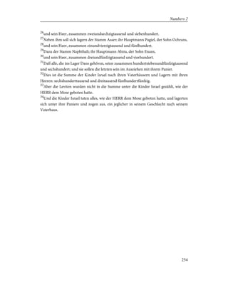 26
und sein Heer, zusammen zweiundsechzigtausend und siebenhundert.
27
Neben ihm soll sich lagern der Stamm Asser; ihr Hauptmann Pagiel, der Sohn Ochrans,
28
und sein Heer, zusammen einundvierzigtausend und fünfhundert.
29
Dazu der Stamm Naphthali; ihr Hauptmann Ahira, der Sohn Enans,
30
und sein Heer, zusammen dreiundfünfzigtausend und vierhundert.
31
Daß alle, die ins Lager Dans gehören, seien zusammen hundertsiebenundfünfzigtausend
und sechshundert; und sie sollen die letzten sein im Ausziehen mit ihrem Panier.
32
Dies ist die Summe der Kinder Israel nach ihren Vaterhäusern und Lagern mit ihren
Heeren: sechshunderttausend und dreitausend fünfhundertfünfzig.
33
Aber die Leviten wurden nicht in die Summe unter die Kinder Israel gezählt, wie der
HERR dem Mose geboten hatte.
34
Und die Kinder Israel taten alles, wie der HERR dem Mose geboten hatte, und lagerten
sich unter ihre Paniere und zogen aus, ein jeglicher in seinem Geschlecht nach seinem
Vaterhaus.
254
Numbers 2
 