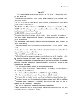 Kapitel 3
1
Dies ist das Geschlecht Aarons und Mose's zu der Zeit, da der HERR mit Mose redete
auf dem Berge Sinai.
2
Und dies sind die Namen der Söhne Aarons: der Erstgeborene Nadab, darnach Abihu,
Eleasar und Ithamar.
3
Das sind die Namen der Söhne Aarons, die zu Priestern gesalbt waren und deren Hände
gefüllt wurden zum Priestertum.
4
Aber Nadab und Abihu starben vor dem HERRN, da sie fremdes Feuer opferten vor dem
HERRN in der Wüste Sinai, und hatten keine Söhne. Eleasar aber und Ithamar pflegten des
Priesteramtes unter ihrem Vater Aaron.
5
Und der HERR redete mit Mose und sprach:
6
Bringe den Stamm Levi herzu und stelle sie vor den Priester Aaron, daß sie ihm dienen
7
und seiner und der ganzen Gemeinde Hut warten vor der Hütte des Stifts und dienen am
Dienst der Wohnung
8
und warten alles Gerätes der Hütte des Stifts und der Hut der Kinder Israel, zu dienen am
Dienst der Wohnung.
9
Und sollst die Leviten Aaron und seinen Söhnen zuordnen zum Geschenk von den Kindern
Israel.
10
Aaron aber und seine Söhne sollst du setzen, daß sie ihres Priestertums warten. Wo ein
Fremder sich herzutut, der soll sterben.
11
Und der HERR redete mit Mose und sprach:
12
Siehe, ich habe die Leviten genommen unter den Kindern Israel für alle Erstgeburt, welche
die Mutter bricht, unter den Kindern Israel, also daß die Leviten sollen mein sein.
13
Denn die Erstgeburten sind mein seit der Zeit, da ich alle Erstgeburt schlug in Ägyptenland;
da heiligte ich mir alle Erstgeburt in Israel, vom Menschen an bis auf das Vieh, daß sie mein
sein sollen, ich, der HERR.
14
Und der HERR redete mit Mose in der Wüste Sinai und sprach:
15
Zähle die Kinder Levi nach ihren Vaterhäusern und Geschlechtern, alles, was männlich
ist, einen Monat alt und darüber.
16
Also zählte sie Mose nach dem Wort des HERRN, wie er geboten hatte.
17
Und dies waren die Kinder Levis mit Namen: Gerson, Kahath, Merari.
18
Die Namen aber der Kinder Gersons nach ihren Geschlechtern waren: Libni und Simei.
19
Die Kinder Kahaths nach ihren Geschlechtern waren: Amram, Jizhar, Hebron und Usiel.
20
Die Kinder Meraris nach ihren Geschlechtern waren; Maheli und Musi. Dies sind die
Geschlechter Levis nach ihren Vaterhäusern.
21
Dies sind die Geschlechter von Gerson: die Libniter und Simeiter.
22
Deren Summe war an der Zahl gefunden siebentausendundfünfhundert, alles, was
männlich war, einen Monat alt und darüber.
255
Numbers 3
 