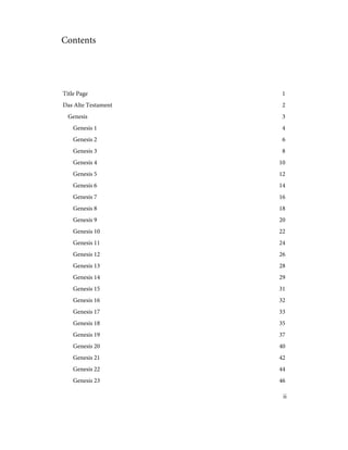 Contents
1
Title Page
2
Das Alte Testament
3
Genesis
4
Genesis 1
6
Genesis 2
8
Genesis 3
10
Genesis 4
12
Genesis 5
14
Genesis 6
16
Genesis 7
18
Genesis 8
20
Genesis 9
22
Genesis 10
24
Genesis 11
26
Genesis 12
28
Genesis 13
29
Genesis 14
31
Genesis 15
32
Genesis 16
33
Genesis 17
35
Genesis 18
37
Genesis 19
40
Genesis 20
42
Genesis 21
44
Genesis 22
46
Genesis 23
ii
 