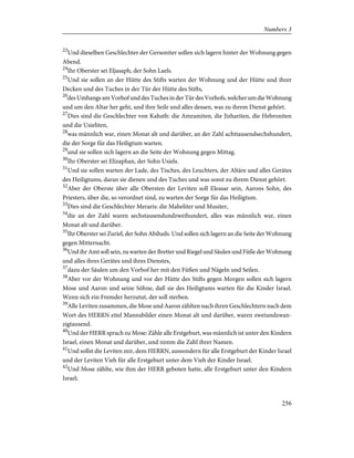 23
Und dieselben Geschlechter der Gersoniter sollen sich lagern hinter der Wohnung gegen
Abend.
24
Ihr Oberster sei Eljasaph, der Sohn Laels.
25
Und sie sollen an der Hütte des Stifts warten der Wohnung und der Hütte und ihrer
Decken und des Tuches in der Tür der Hütte des Stifts,
26
des Umhangs am Vorhof und des Tuches in der Tür des Vorhofs, welcher um die Wohnung
und um den Altar her geht, und ihre Seile und alles dessen, was zu ihrem Dienst gehört.
27
Dies sind die Geschlechter von Kahath: die Amramiten, die Jizhariten, die Hebroniten
und die Usieliten,
28
was männlich war, einen Monat alt und darüber, an der Zahl achttausendsechshundert,
die der Sorge für das Heiligtum warten.
29
und sie sollen sich lagern an die Seite der Wohnung gegen Mittag.
30
Ihr Oberster sei Elizaphan, der Sohn Usiels.
31
Und sie sollen warten der Lade, des Tisches, des Leuchters, der Altäre und alles Gerätes
des Heiligtums, daran sie dienen und des Tuches und was sonst zu ihrem Dienst gehört.
32
Aber der Oberste über alle Obersten der Leviten soll Eleasar sein, Aarons Sohn, des
Priesters, über die, so verordnet sind, zu warten der Sorge für das Heiligtum.
33
Dies sind die Geschlechter Meraris: die Maheliter und Musiter,
34
die an der Zahl waren sechstausendundzweihundert, alles was männlich war, einen
Monat alt und darüber.
35
Ihr Oberster sei Zuriel, der Sohn Abihails. Und sollen sich lagern an die Seite der Wohnung
gegen Mitternacht.
36
Und ihr Amt soll sein, zu warten der Bretter und Riegel und Säulen und Füße der Wohnung
und alles ihres Gerätes und ihres Dienstes,
37
dazu der Säulen um den Vorhof her mit den Füßen und Nägeln und Seilen.
38
Aber vor der Wohnung und vor der Hütte des Stifts gegen Morgen sollen sich lagern
Mose und Aaron und seine Söhne, daß sie des Heiligtums warten für die Kinder Israel.
Wenn sich ein Fremder herzutut, der soll sterben.
39
Alle Leviten zusammen, die Mose und Aaron zählten nach ihren Geschlechtern nach dem
Wort des HERRN eitel Mannsbilder einen Monat alt und darüber, waren zweiundzwan-
zigtausend.
40
Und der HERR sprach zu Mose: Zähle alle Erstgeburt, was männlich ist unter den Kindern
Israel, einen Monat und darüber, und nimm die Zahl ihrer Namen.
41
Und sollst die Leviten mir, dem HERRN, aussondern für alle Erstgeburt der Kinder Israel
und der Leviten Vieh für alle Erstgeburt unter dem Vieh der Kinder Israel.
42
Und Mose zählte, wie ihm der HERR geboten hatte, alle Erstgeburt unter den Kindern
Israel;
256
Numbers 3
 