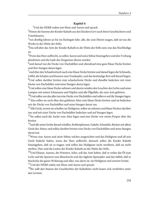 Kapitel 4
1
Und der HERR redete mit Mose und Aaron und sprach:
2
Nimm die Summe der Kinder Kahath aus den Kindern Levi nach ihren Geschlechtern und
Vaterhäusern,
3
von dreißig Jahren an bis ins fünfzigste Jahr, alle, die zum Dienst taugen, daß sie tun die
Werke in der Hütte des Stifts.
4
Das soll aber das Amt der Kinder Kahath in der Hütte des Stifts sein; was das Hochheilige
ist.
5
Wenn das Heer aufbricht, so sollen Aaron und seine Söhne hineingehen und den Vorhang
abnehmen und die Lade des Zeugnisses darein winden
6
und darauf tun die Decke von Dachsfellen und obendrauf eine ganz blaue Decke breiten
und ihre Stangen daran legen
7
und über den Schaubrottisch auch eine blaue Decke breiten und darauf legen die Schüsseln,
Löffel, die Schalen und Kannen zum Trankopfer, und das beständige Brot soll darauf liegen.
8
Und sollen darüber breiten eine scharlachrote Decke und dieselbe bedecken mit einer
Decke von Dachsfellen und seine Stangen daran legen.
9
Und sollen eine blaue Decke nehmen und darein winden den Leuchter des Lichts und seine
Lampen mit seinen Schneuzen und Näpfen und alle Ölgefäße, die zum Amt gehören.
10
Und sollen um das alles tun eine Decke von Dachsfellen und sollen es auf die Stangen legen.
11
Also sollen sie auch über den goldenen Altar eine blaue Decke breiten und sie bedecken
mit der Decke von Dachsfellen und seine Stangen daran tun.
12
Alle Gerät, womit sie schaffen im Heiligtum, sollen sie nehmen und blaue Decken darüber
tun und mit einer Decke von Dachsfellen bedecken und auf Stangen legen.
13
Sie sollen auch die Asche vom Altar fegen und eine Decke von rotem Purpur über ihn
breiten
14
und alle seine Geräte darauf schaffen, Kohlenpfannen, Gabeln, Schaufeln, Becken mit allem
Gerät des Altars; und sollen darüber breiten eine Decke von Dachsfellen und seine Stangen
daran tun.
15
Wenn nun Aaron und seine Söhne solches ausgerichtet und das Heiligtum und all sein
Gerät bedeckt haben, wenn das Heer aufbricht, darnach sollen die Kinder Kahath
hineingehen, daß sie es tragen; und sollen das Heiligtum nicht anrühren, daß sie nicht
sterben. Dies sind die Lasten der Kinder Kahath an der Hütte des Stifts.
16
Und Eleasar, Aarons, des Priesters, Sohn, soll das Amt haben, daß er ordne das Öl zum
Licht und die Spezerei zum Räuchwerk und das tägliche Speisopfer und das Salböl, daß er
beschicke die ganze Wohnung und alles, was darin ist, im Heiligtum und seinem Geräte.
17
Und der HERR redete mit Mose und Aaron und sprach:
18
Ihr sollt den Stamm der Geschlechter der Kahathiter nicht lassen sich verderben unter
den Leviten;
258
Numbers 4
 