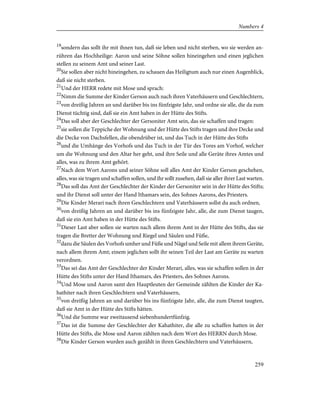 19
sondern das sollt ihr mit ihnen tun, daß sie leben und nicht sterben, wo sie werden an-
rühren das Hochheilige: Aaron und seine Söhne sollen hineingehen und einen jeglichen
stellen zu seinem Amt und seiner Last.
20
Sie sollen aber nicht hineingehen, zu schauen das Heiligtum auch nur einen Augenblick,
daß sie nicht sterben.
21
Und der HERR redete mit Mose und sprach:
22
Nimm die Summe der Kinder Gerson auch nach ihren Vaterhäusern und Geschlechtern,
23
von dreißig Jahren an und darüber bis ins fünfzigste Jahr, und ordne sie alle, die da zum
Dienst tüchtig sind, daß sie ein Amt haben in der Hütte des Stifts.
24
Das soll aber der Geschlechter der Gersoniter Amt sein, das sie schaffen und tragen:
25
sie sollen die Teppiche der Wohnung und der Hütte des Stifts tragen und ihre Decke und
die Decke von Dachsfellen, die obendrüber ist, und das Tuch in der Hütte des Stifts
26
und die Umhänge des Vorhofs und das Tuch in der Tür des Tores am Vorhof, welcher
um die Wohnung und den Altar her geht, und ihre Seile und alle Geräte ihres Amtes und
alles, was zu ihrem Amt gehört.
27
Nach dem Wort Aarons und seiner Söhne soll alles Amt der Kinder Gerson geschehen,
alles, was sie tragen und schaffen sollen, und ihr sollt zusehen, daß sie aller ihrer Last warten.
28
Das soll das Amt der Geschlechter der Kinder der Gersoniter sein in der Hütte des Stifts;
und ihr Dienst soll unter der Hand Ithamars sein, des Sohnes Aarons, des Priesters.
29
Die Kinder Merari nach ihren Geschlechtern und Vaterhäusern sollst du auch ordnen,
30
von dreißig Jahren an und darüber bis ins fünfzigste Jahr, alle, die zum Dienst taugen,
daß sie ein Amt haben in der Hütte des Stifts.
31
Dieser Last aber sollen sie warten nach allem ihrem Amt in der Hütte des Stifts, das sie
tragen die Bretter der Wohnung und Riegel und Säulen und Füße,
32
dazu die Säulen des Vorhofs umher und Füße und Nägel und Seile mit allem ihrem Geräte,
nach allem ihrem Amt; einem jeglichen sollt ihr seinen Teil der Last am Geräte zu warten
verordnen.
33
Das sei das Amt der Geschlechter der Kinder Merari, alles, was sie schaffen sollen in der
Hütte des Stifts unter der Hand Ithamars, des Priesters, des Sohnes Aarons.
34
Und Mose und Aaron samt den Hauptleuten der Gemeinde zählten die Kinder der Ka-
hathiter nach ihren Geschlechtern und Vaterhäusern,
35
von dreißig Jahren an und darüber bis ins fünfzigste Jahr, alle, die zum Dienst taugten,
daß sie Amt in der Hütte des Stifts hätten.
36
Und die Summe war zweitausend siebenhundertfünfzig.
37
Das ist die Summe der Geschlechter der Kahathiter, die alle zu schaffen hatten in der
Hütte des Stifts, die Mose und Aaron zählten nach dem Wort des HERRN durch Mose.
38
Die Kinder Gerson wurden auch gezählt in ihren Geschlechtern und Vaterhäusern,
259
Numbers 4
 