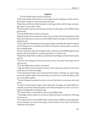 Kapitel 5
1
Und der HERR redete mit Mose und sprach:
2
Gebiete den Kindern Israel, daß sie aus dem Lager tun alle Aussätzigen und alle, die Eiter-
flüsse haben, und die an Toten unrein geworden sind.
3
Beide, Mann und Weib, sollt ihr hinaustun vor das Lager, daß sie nicht ihr Lager verunrein-
igen, darin ich unter ihnen wohne.
4
Und die Kinder Israel taten also und taten sie hinaus vor das Lager, wie der HERR zu Mose
geredet hatte.
5
Und der HERR redete mit Mose und sprach:
6
Sage den Kindern Israel und sprich zu ihnen: Wenn ein Mann oder Weib irgend eine Sünde
wider einen Menschen tut und sich an dem HERRN damit versündigt, so hat die Seele eine
Schuld auf sich;
7
und sie sollen ihre Sünde bekennen, die sie getan haben, und sollen ihre Schuld versöhnen
mit der Hauptsumme und darüber den fünften Teil dazutun und dem geben, an dem sie
sich versündigt haben.
8
Ist aber niemand da, dem man's bezahlen sollte, so soll man es dem HERRN geben für den
Priester außer dem Widder der Versöhnung, dadurch er versöhnt wird.
9
Desgleichen soll alle Hebe von allem, was die Kinder Israel heiligen und dem Priester opfern,
sein sein.
10
Und wer etwas heiligt, das soll auch sein sein; und wer etwas dem Priester gibt, das soll
auch sein sein.
11
Und der HERR redete mit Mose und sprach:
12
Sage den Kindern Israel und sprich zu ihnen: Wenn irgend eines Mannes Weib untreu
würde und sich an ihm versündigte
13
und jemand bei ihr liegt, und es würde doch dem Manne verborgen vor seinen Augen
und würde entdeckt, daß sie unrein geworden ist, und er kann sie nicht überführen, denn
sie ist nicht dabei ergriffen,
14
und der Eifergeist entzündet ihn, daß er um sein Weib eifert, sie sei unrein oder nicht
unrein,
15
so soll er sie zum Priester bringen und ein Opfer über sie bringen, ein zehntel Epha Ger-
stenmehl, und soll kein Öl darauf gießen noch Weihrauch darauf tun. Denn es ist ein Ei-
feropfer und Rügeopfer, das Missetat rügt.
16
Da soll der Priester sie herzuführen und vor den HERRN stellen
17
und heiliges Wasser nehmen in ein irdenes Gefäß und Staub vom Boden der Wohnung
ins Wasser tun.
18
Und soll das Weib vor den HERRN stellen und ihr Haupt entblößen und das Rügeopfer,
das ein Eiferopfer ist, auf ihre Hand legen; und der Priester soll in seiner Hand bitteres
verfluchtes Wasser haben
261
Numbers 5
 