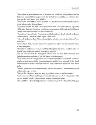 19
und soll das Weib beschwören und zu ihr sagen: Hat kein Mann bei dir gelegen, und bist
du deinem Mann nicht untreu geworden, daß du dich verunreinigt hast, so sollen dir diese
bittern verfluchten Wasser nicht schaden.
20
Wo du aber deinem Mann untreu geworden bist, daß du unrein wurdest, und hat jemand
bei dir gelegen außer deinem Mann,
21
so soll der Priester das Weib beschwören mit solchem Fluch und soll zu ihr sagen: Der
HERR setze dich zum Fluch und zum Schwur unter deinem Volk, daß der HERR deine
Hüfte schwinden und deinen Bauch schwellen lasse!
22
So gehe nun das verfluchte Wasser in deinen Leib, daß dein Bauch schwelle und deine
Hüfte schwinde! Und das Weib soll sagen: Amen, amen.
23
Also soll der Priester diese Flüche auf einen Zettel schreiben und mit dem bittern Wasser
abwaschen
24
und soll dem Weibe von dem bittern Wasser zu trinken geben, daß das verfluchte bittere
Wasser in sie gehe.
25
Es soll aber der Priester von ihrer Hand das Eiferopfer nehmen und zum Speisopfer vor
dem HERRN weben und auf dem Altar opfern, nämlich:
26
er soll eine Handvoll des Speisopfers nehmen und auf dem Altar anzünden zum
Gedächtnis und darnach dem Weibe das Wasser zu trinken geben.
27
Und wenn sie das Wasser getrunken hat: ist sie unrein und hat sich an ihrem Mann ver-
sündigt, so wird das verfluchte Wasser in sie gehen und ihr bitter sein, daß ihr der Bauch
schwellen und die Hüfte schwinden wird, und wird das Weib ein Fluch sein unter ihrem
Volk;
28
ist aber ein solch Weib nicht verunreinigt, sondern rein, so wird's ihr nicht schaden, daß
sie kann schwanger werden.
29
Dies ist das Eifergesetz, wenn ein Weib ihrem Mann untreu ist und unrein wird,
30
oder wenn einen Mann der Eifergeist entzündet, daß er um sein Weib eifert, daß er's stelle
vor den HERRN und der Priester mit ihr tue alles nach diesem Gesetz.
31
Und der Mann soll unschuldig sein an der Missetat; aber das Weib soll ihre Missetat tragen.
262
Numbers 5
 