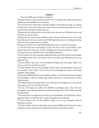 Kapitel 6
1
Und der HERR redete mit Mose und sprach:
2
Sage den Kindern Israel und sprich zu ihnen: Wenn ein Mann oder Weib ein besonderes
Gelübde tut, dem HERRN sich zu enthalten,
3
der soll sich Weins und starken Getränks enthalten; Weinessig oder Essig von starkem
Getränk soll er auch nicht trinken, auch nichts, das aus Weinbeeren gemacht wird; er soll
weder frische noch dürre Weinbeeren essen.
4
Solange solch ein Gelübde währt, soll er nichts essen, das man vom Weinstock macht, vom
Weinkern bis zu den Hülsen.
5
Solange die Zeit solches seines Gelübdes währt, soll kein Schermesser über sein Haupt
fahren, bis das die Zeit aus sei, die er dem HERRN gelobt hat; denn er ist heilig und soll das
Haar auf seinem Haupt lassen frei wachsen.
6
Die ganze Zeit über, die er dem HERRN gelobt hat, soll er zu keinem Toten gehen.
7
Er soll sich auch nicht verunreinigen an dem Tod seines Vaters, seiner Mutter, seines
Bruders oder seiner Schwester; denn das Gelübde seines Gottes ist auf seinem Haupt.
8
Die ganze Zeit seines Gelübdes soll er dem HERRN heilig sein.
9
Und wo jemand vor ihm unversehens plötzlich stirbt, da wird das Haupt seines Gelübdes
verunreinigt; darum soll er sein Haupt scheren am Tage seiner Reinigung, das ist am
siebenten Tage.
10
Und am achten Tage soll er zwei Turteltauben bringen oder zwei junge Tauben zum
Priester vor die Tür der Hütte des Stifts.
11
Und der Priester soll eine zum Sündopfer und die andere zum Brandopfer machen und
ihn versöhnen, darum daß er sich an einem Toten versündigt hat, und also sein Haupt
desselben Tages heiligen,
12
daß er dem HERRN die Zeit seines Gelübdes aushalte. Und soll ein jähriges Lamm bringen
zum Schuldopfer. Aber die vorigen Tage sollen umsonst sein, darum daß sein Gelübde
verunreinigt ist.
13
Dies ist das Gesetz des Gottgeweihten: wenn die Zeit seines Gelübdes aus ist, so soll man
ihn bringen vor die Tür der Hütte des Stifts.
14
Und er soll bringen sein Opfer dem HERRN, ein jähriges Lamm ohne Fehl zum
Brandopfer und ein jähriges Schaf ohne Fehl zum Sündopfer und einen Widder ohne Fehl
zum Dankopfer
15
und einen Korb mit ungesäuerten Kuchen von Semmelmehl, mit Öl gemengt, und un-
gesäuerte Fladen, mit Öl bestrichen, und ihre Speisopfer und Trankopfer.
16
Und der Priester soll's vor den HERRN bringen und soll sein Sündopfer und sein
Brandopfer machen.
17
Und den Widder soll er zum Dankopfer machen dem HERRN samt dem Korbe mit den
ungesäuerten Brot; und soll auch sein Speisopfer und sein Trankopfer machen.
263
Numbers 6
 