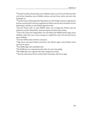 18
Und der Geweihte soll das Haupt seines Gelübdes scheren vor der Tür der Hütte des Stifts
und soll das Haupthaar seines Gelübdes nehmen und aufs Feuer werfen, das unter dem
Dankopfer ist.
19
Und der Priester soll den gekochten Bug nehmen von dem Widder und einen ungesäuerten
Kuchen aus dem Korbe und einen ungesäuerten Fladen und soll's dem Geweihten auf sein
Hände legen, nachdem er sein Gelübde abgeschoren hat,
20
und der Priester soll's vor dem HERRN weben. Das ist heilig dem Priester samt der
Webebrust und der Hebeschulter. Darnach mag der Geweihte Wein trinken.
21
Das ist das Gesetz des Gottgeweihten, der sein Opfer dem HERRN gelobt wegen seines
Gelübdes, außer dem, was er sonst vermag; wie er gelobt hat, soll er tun nach dem Gesetz
seines Gelübdes.
22
Und der HERR redete mit Mose und sprach:
23
Sage Aaron und seinen Söhnen und sprich: Also sollt ihr sagen zu den Kindern Israel,
wenn ihr sie segnet:
24
Der HERR segne dich und behüte dich;
25
der HERR lasse sein Angesicht leuchten über dir und sei dir gnädig;
26
der HERR hebe sein Angesicht über dich und gebe dir Frieden.
27
Denn ihr sollt meinen Namen auf die Kinder Israel legen, daß ich sie segne.
264
Numbers 6
 