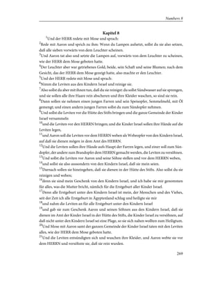 Kapitel 8
1
Und der HERR redete mit Mose und sprach:
2
Rede mit Aaron und sprich zu ihm: Wenn du Lampen aufsetzt, sollst du sie also setzen,
daß alle sieben vorwärts von dem Leuchter scheinen.
3
Und Aaron tat also und setzte die Lampen auf, vorwärts von dem Leuchter zu scheinen,
wie der HERR dem Mose geboten hatte.
4
Der Leuchter aber war getriebenes Gold, beide, sein Schaft und seine Blumen; nach dem
Gesicht, das der HERR dem Mose gezeigt hatte, also machte er den Leuchter.
5
Und der HERR redete mit Mose und sprach:
6
Nimm die Leviten aus den Kindern Israel und reinige sie.
7
Also sollst du aber mit ihnen tun, daß du sie reinigst: du sollst Sündwasser auf sie sprengen,
und sie sollen alle ihre Haare rein abscheren und ihre Kleider waschen, so sind sie rein.
8
Dann sollen sie nehmen einen jungen Farren und sein Speisopfer, Semmelmehl, mit Öl
gemengt; und einen andern jungen Farren sollst du zum Sündopfer nehmen.
9
Und sollst die Leviten vor die Hütte des Stifts bringen und die ganze Gemeinde der Kinder
Israel versammeln
10
und die Leviten vor den HERRN bringen; und die Kinder Israel sollen ihre Hände auf die
Leviten legen,
11
und Aaron soll die Leviten vor dem HERRN weben als Webeopfer von den Kindern Israel,
auf daß sie dienen mögen in dem Amt des HERRN.
12
Und die Leviten sollen ihre Hände aufs Haupt der Farren legen, und einer soll zum Sün-
dopfer, der andere zum Brandopfer dem HERRN gemacht werden, die Leviten zu versöhnen.
13
Und sollst die Leviten vor Aaron und seine Söhne stellen und vor dem HERRN weben,
14
und sollst sie also aussondern von den Kindern Israel, daß sie mein seien.
15
Darnach sollen sie hineingehen, daß sie dienen in der Hütte des Stifts. Also sollst du sie
reinigen und weben;
16
denn sie sind mein Geschenk von den Kindern Israel, und ich habe sie mir genommen
für alles, was die Mutter bricht, nämlich für die Erstgeburt aller Kinder Israel.
17
Denn alle Erstgeburt unter den Kindern Israel ist mein, der Menschen und des Viehes,
seit der Zeit ich alle Erstgeburt in Ägyptenland schlug und heiligte sie mir
18
und nahm die Leviten an für alle Erstgeburt unter den Kindern Israel
19
und gab sie zum Geschenk Aaron und seinen Söhnen aus den Kindern Israel, daß sie
dienen im Amt der Kinder Israel in der Hütte des Stifts, die Kinder Israel zu versöhnen, auf
daß nicht unter den Kindern Israel sei eine Plage, so sie sich nahen wollten zum Heiligtum.
20
Und Mose mit Aaron samt der ganzen Gemeinde der Kinder Israel taten mit den Leviten
alles, wie der HERR dem Mose geboten hatte.
21
Und die Leviten entsündigten sich und wuschen ihre Kleider, und Aaron webte sie vor
dem HERRN und versöhnte sie, daß sie rein wurden.
269
Numbers 8
 