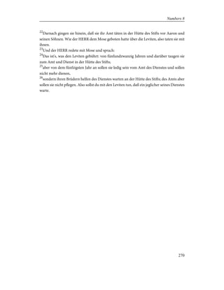 22
Darnach gingen sie hinein, daß sie ihr Amt täten in der Hütte des Stifts vor Aaron und
seinen Söhnen. Wie der HERR dem Mose geboten hatte über die Leviten, also taten sie mit
ihnen.
23
Und der HERR redete mit Mose und sprach:
24
Das ist's, was den Leviten gebührt: von fünfundzwanzig Jahren und darüber taugen sie
zum Amt und Dienst in der Hütte des Stifts;
25
aber von dem fünfzigsten Jahr an sollen sie ledig sein vom Amt des Dienstes und sollen
nicht mehr dienen,
26
sondern ihren Brüdern helfen des Dienstes warten an der Hütte des Stifts; des Amts aber
sollen sie nicht pflegen. Also sollst du mit den Leviten tun, daß ein jeglicher seines Dienstes
warte.
270
Numbers 8
 