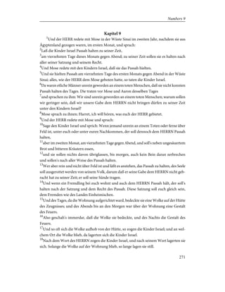 Kapitel 9
1
Und der HERR redete mit Mose in der Wüste Sinai im zweiten Jahr, nachdem sie aus
Ägyptenland gezogen waren, im ersten Monat, und sprach:
2
Laß die Kinder Israel Passah halten zu seiner Zeit,
3
am vierzehnten Tage dieses Monats gegen Abend; zu seiner Zeit sollen sie es halten nach
aller seiner Satzung und seinem Recht.
4
Und Mose redete mit den Kindern Israel, daß sie das Passah hielten.
5
Und sie hielten Passah am vierzehnten Tage des ersten Monats gegen Abend in der Wüste
Sinai; alles, wie der HERR dem Mose geboten hatte, so taten die Kinder Israel.
6
Da waren etliche Männer unrein geworden an einem toten Menschen, daß sie nicht konnten
Passah halten des Tages. Die traten vor Mose und Aaron desselben Tages
7
und sprachen zu ihm: Wir sind unrein geworden an einem toten Menschen; warum sollen
wir geringer sein, daß wir unsere Gabe dem HERRN nicht bringen dürfen zu seiner Zeit
unter den Kindern Israel?
8
Mose sprach zu ihnen: Harret, ich will hören, was euch der HERR gebietet.
9
Und der HERR redete mit Mose und sprach:
10
Sage den Kinder Israel und sprich: Wenn jemand unrein an einem Toten oder ferne über
Feld ist, unter euch oder unter euren Nachkommen, der soll dennoch dem HERRN Passah
halten,
11
aber im zweiten Monat, am vierzehnten Tage gegen Abend, und soll's neben ungesäuertem
Brot und bitteren Kräutern essen,
12
und sie sollen nichts davon übriglassen, bis morgen, auch kein Bein daran zerbrechen
und sollen's nach aller Weise des Passah halten.
13
Wer aber rein und nicht über Feld ist und läßt es anstehen, das Passah zu halten, des Seele
soll ausgerottet werden von seinem Volk, darum daß er seine Gabe dem HERRN nicht geb-
racht hat zu seiner Zeit; er soll seine Sünde tragen.
14
Und wenn ein Fremdling bei euch wohnt und auch dem HERRN Passah hält, der soll's
halten nach der Satzung und dem Recht des Passah. Diese Satzung soll euch gleich sein,
dem Fremden wie des Landes Einheimischen.
15
Und des Tages, da die Wohnung aufgerichtet ward, bedeckte sie eine Wolke auf der Hütte
des Zeugnisses; und des Abends bis an den Morgen war über der Wohnung eine Gestalt
des Feuers.
16
Also geschah's immerdar, daß die Wolke sie bedeckte, und des Nachts die Gestalt des
Feuers.
17
Und so oft sich die Wolke aufhob von der Hütte, so zogen die Kinder Israel; und an wel-
chem Ort die Wolke blieb, da lagerten sich die Kinder Israel.
18
Nach dem Wort des HERRN zogen die Kinder Israel, und nach seinem Wort lagerten sie
sich. Solange die Wolke auf der Wohnung blieb, so lange lagen sie still.
271
Numbers 9
 