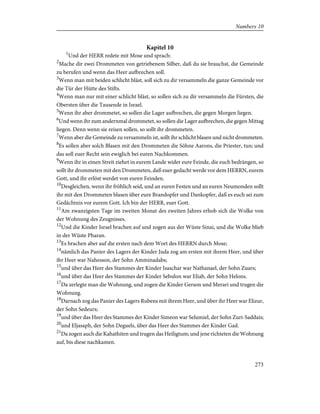 Kapitel 10
1
Und der HERR redete mit Mose und sprach:
2
Mache dir zwei Drommeten von getriebenem Silber, daß du sie brauchst, die Gemeinde
zu berufen und wenn das Heer aufbrechen soll.
3
Wenn man mit beiden schlicht bläst, soll sich zu dir versammeln die ganze Gemeinde vor
die Tür der Hütte des Stifts.
4
Wenn man nur mit einer schlicht bläst, so sollen sich zu dir versammeln die Fürsten, die
Obersten über die Tausende in Israel.
5
Wenn ihr aber drommetet, so sollen die Lager aufbrechen, die gegen Morgen liegen.
6
Und wenn ihr zum andernmal drommetet, so sollen die Lager aufbrechen, die gegen Mittag
liegen. Denn wenn sie reisen sollen, so sollt ihr drommeten.
7
Wenn aber die Gemeinde zu versammeln ist, sollt ihr schlicht blasen und nicht drommeten.
8
Es sollen aber solch Blasen mit den Drommeten die Söhne Aarons, die Priester, tun; und
das soll euer Recht sein ewiglich bei euren Nachkommen.
9
Wenn ihr in einen Streit ziehet in eurem Lande wider eure Feinde, die euch bedrängen, so
sollt ihr drommeten mit den Drommeten, daß euer gedacht werde vor dem HERRN, eurem
Gott, und ihr erlöst werdet von euren Feinden.
10
Desgleichen, wenn ihr fröhlich seid, und an euren Festen und an euren Neumonden sollt
ihr mit den Drommeten blasen über eure Brandopfer und Dankopfer, daß es euch sei zum
Gedächtnis vor eurem Gott. Ich bin der HERR, euer Gott.
11
Am zwanzigsten Tage im zweiten Monat des zweiten Jahres erhob sich die Wolke von
der Wohnung des Zeugnisses.
12
Und die Kinder Israel brachen auf und zogen aus der Wüste Sinai, und die Wolke blieb
in der Wüste Pharan.
13
Es brachen aber auf die ersten nach dem Wort des HERRN durch Mose;
14
nämlich das Panier des Lagers der Kinder Juda zog am ersten mit ihrem Heer, und über
ihr Heer war Nahesson, der Sohn Amminadabs;
15
und über das Heer des Stammes der Kinder Isaschar war Nathanael, der Sohn Zuars;
16
und über das Heer des Stammes der Kinder Sebulon war Eliab, der Sohn Helons.
17
Da zerlegte man die Wohnung, und zogen die Kinder Gerson und Merari und trugen die
Wohnung.
18
Darnach zog das Panier des Lagers Rubens mit ihrem Heer, und über ihr Heer war Elizur,
der Sohn Sedeurs;
19
und über das Heer des Stammes der Kinder Simeon war Selumiel, der Sohn Zuri-Saddais;
20
und Eljasaph, der Sohn Deguels, über das Heer des Stammes der Kinder Gad.
21
Da zogen auch die Kahathiten und trugen das Heiligtum; und jene richteten die Wohnung
auf, bis diese nachkamen.
273
Numbers 10
 