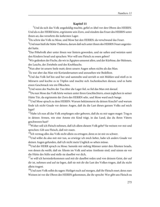 Kapitel 11
1
Und da sich das Volk ungeduldig machte, gefiel es übel vor den Ohren des HERRN.
Und als es der HERR hörte, ergrimmte sein Zorn, und zündete das Feuer des HERRN unter
ihnen an; das verzehrte die äußersten Lager.
2
Da schrie das Volk zu Mose, und Mose bat den HERRN; da verschwand das Feuer.
3
Und man hieß die Stätte Thabeera, darum daß sich unter ihnen des HERRN Feuer angezün-
det hatte.
4
Das Pöbelvolk aber unter ihnen war lüstern geworden, und sie saßen und weinten samt
den Kindern Israel und sprachen: Wer will uns Fleisch zu essen geben?
5
Wir gedenken der Fische, die wir in Ägypten umsonst aßen, und der Kürbisse, der Melonen,
des Lauchs, der Zwiebeln und des Knoblauchs.
6
Nun aber ist unsere Seele matt; denn unsere Augen sehen nichts als das Man.
7
Es war aber das Man wie Koriandersamen und anzusehen wie Bedellion.
8
Und das Volk lief hin und her und sammelte und zerrieb es mit Mühlen und stieß es in
Mörsern und kochte es in Töpfen und machte sich Aschenkuchen daraus; und es hatte
einen Geschmack wie ein Ölkuchen.
9
Und wenn des Nachts der Tau über die Lager fiel, so fiel das Man mit darauf.
10
Da nun Mose das Volk hörte weinen unter ihren Geschlechtern, einen jeglichen in seiner
Hütte Tür, da ergrimmte der Zorn des HERRN sehr, und Mose ward auch bange.
11
Und Mose sprach zu dem HERRN: Warum bekümmerst du deinen Knecht? und warum
finde ich nicht Gnade vor deinen Augen, daß du die Last dieses ganzen Volks auf mich
legst?
12
Habe ich nun all das Volk empfangen oder geboren, daß du zu mir sagen magst: Trag es
in deinen Armen, wie eine Amme ein Kind trägt, in das Land, das du ihren Vätern
geschworen hast?
13
Woher soll ich Fleisch nehmen, daß ich allem diesem Volk gebe? Sie weinen vor mir und
sprechen: Gib uns Fleisch, daß wir essen.
14
Ich vermag alles das Volk nicht allein zu ertragen; denn es ist mir zu schwer.
15
Und willst du also mit mir tun, so erwürge ich mich lieber, habe ich anders Gnade vor
deinen Augen gefunden, daß ich nicht mein Unglück so sehen müsse.
16
Und der HERR sprach zu Mose: Sammle mir siebzig Männer unter den Ältesten Israels,
von denen du weißt, daß sie Älteste im Volk und seine Amtleute sind, und nimm sie vor
die Hütte des Stifts und stelle sie daselbst vor dich,
17
so will ich herniederkommen und mit dir daselbst reden und von deinem Geist, der auf
dir ist, nehmen und auf sie legen, daß sie mit dir die Last des Volkes tragen, daß du nicht
allein tragest.
18
Und zum Volk sollst du sagen: Heiliget euch auf morgen, daß ihr Fleisch esset; denn euer
Weinen ist vor die Ohren des HERRN gekommen, die ihr sprecht: Wer gibt uns Fleisch zu
275
Numbers 11
 