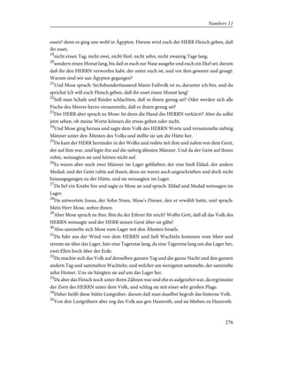 essen? denn es ging uns wohl in Ägypten. Darum wird euch der HERR Fleisch geben, daß
ihr esset,
19
nicht einen Tag, nicht zwei, nicht fünf, nicht zehn, nicht zwanzig Tage lang,
20
sondern einen Monat lang, bis daß es euch zur Nase ausgehe und euch ein Ekel sei; darum
daß ihr den HERRN verworfen habt, der unter euch ist, und vor ihm geweint und gesagt:
Warum sind wir aus Ägypten gegangen?
21
Und Mose sprach: Sechshunderttausend Mann Fußvolk ist es, darunter ich bin, und du
sprichst Ich will euch Fleisch geben, daß ihr esset einen Monat lang!
22
Soll man Schafe und Rinder schlachten, daß es ihnen genug sei? Oder werden sich alle
Fische des Meeres herzu versammeln, daß es ihnen genug sei?
23
Der HERR aber sprach zu Mose: Ist denn die Hand des HERRN verkürzt? Aber du sollst
jetzt sehen, ob meine Worte können dir etwas gelten oder nicht.
24
Und Mose ging heraus und sagte dem Volk des HERRN Worte und versammelte siebzig
Männer unter den Ältesten des Volks und stellte sie um die Hütte her.
25
Da kam der HERR hernieder in der Wolke und redete mit ihm und nahm von dem Geist,
der auf ihm war, und legte ihn auf die siebzig ältesten Männer. Und da der Geist auf ihnen
ruhte, weissagten sie und hörten nicht auf.
26
Es waren aber noch zwei Männer im Lager geblieben; der eine hieß Eldad, der andere
Medad, und der Geist ruhte auf ihnen; denn sie waren auch angeschrieben und doch nicht
hinausgegangen zu der Hütte, und sie weissagten im Lager.
27
Da lief ein Knabe hin und sagte es Mose an und sprach: Eldad und Medad weissagen im
Lager.
28
Da antwortete Josua, der Sohn Nuns, Mose's Diener, den er erwählt hatte, und sprach:
Mein Herr Mose, wehre ihnen.
29
Aber Mose sprach zu ihm: Bist du der Eiferer für mich? Wollte Gott, daß all das Volk des
HERRN weissagte und der HERR seinen Geist über sie gäbe!
30
Also sammelte sich Mose zum Lager mit den Ältesten Israels.
31
Da fuhr aus der Wind von dem HERRN und ließ Wachteln kommen vom Meer und
streute sie über das Lager, hier eine Tagereise lang, da eine Tagereise lang um das Lager her,
zwei Ellen hoch über der Erde.
32
Da machte sich das Volk auf denselben ganzen Tag und die ganze Nacht und den ganzen
andern Tag und sammelten Wachteln; und welcher am wenigsten sammelte, der sammelte
zehn Homer. Uns sie hängten sie auf um das Lager her.
33
Da aber das Fleisch noch unter ihren Zähnen war und ehe es aufgezehrt war, da ergrimmte
der Zorn des HERRN unter dem Volk, und schlug sie mit einer sehr großen Plage.
34
Daher heißt diese Stätte Lustgräber, darum daß man daselbst begrub das lüsterne Volk.
35
Von den Lustgräbern aber zog das Volk aus gen Hazeroth, und sie blieben zu Hazeroth.
276
Numbers 11
 