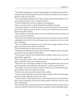 18
Der HERR ist geduldig und von großer Barmherzigkeit und vergibt Missetat und Über-
tretung und läßt niemand ungestraft sondern sucht heim die Missetat der Väter über die
Kinder ins dritte und vierte Glied.
19
So sei nun gnädig der Missetat dieses Volks nach deiner großen Barmherzigkeit, wie du
auch vergeben hast diesem Volk aus Ägypten bis hierher.
20
Und der HERR sprach: Ich habe es vergeben, wie du gesagt hast.
21
Aber so wahr als ich lebe, so soll alle Herrlichkeit des HERRN voll werden.
22
Denn alle die Männer, die meine Herrlichkeit und meine Zeichen gesehen haben, die ich
getan habe in Ägypten und in der Wüste, und mich nun zehnmal versucht und meiner
Stimme nicht gehorcht haben,
23
deren soll keiner das Land sehen, das ich ihren Vätern geschworen habe; auch keiner soll
es sehen, der mich verlästert hat.
24
Aber meinen Knecht Kaleb, darum daß ein anderer Geist mit ihm ist und er mir treulich
nachgefolgt ist, den will ich in das Land bringen, darein er gekommen ist, und sein Same
soll es einnehmen,
25
dazu die Amalekiter und Kanaaniter, die im Tale wohnen. Morgen wendet euch und
ziehet in die Wüste auf dem Wege zum Schilfmeer.
26
Und der HERR redete mit Mose und Aaron und sprach:
27
Wie lange murrt diese böse Gemeinde wider mich? Denn ich habe das Murren der Kinder
Israel, das sie wider mich gemurrt haben, gehört.
28
Darum sprich zu ihnen: So wahr ich lebe, spricht der HERR, ich will euch tun, wie ihr vor
meinen Ohren gesagt habt.
29
Eure Leiber sollen in dieser Wüste verfallen; und alle, die ihr gezählt seid von zwanzig
Jahren und darüber, die ihr wider mich gemurrt habt,
30
sollt nicht in das Land kommen, darüber ich meine Hand gehoben habe, daß ich euch
darin wohnen ließe, außer Kaleb, dem Sohn Jephunnes, und Josua, dem Sohn Nuns.
31
Eure Kinder, von denen ihr sagtet: Sie werden ein Raub sein, die will ich hineinbringen,
daß sie erkennen sollen das Land, das ihr verwerft.
32
Aber ihr samt euren Leibern sollt in dieser Wüste verfallen.
33
Und eure Kinder sollen Hirten sein in dieser Wüste vierzig Jahre und eure Untreue tragen,
bis daß eure Leiber aufgerieben werden in der Wüste,
34
Nach der Zahl der vierzig Tage, darin ihr das Land erkundet habt; je ein Tag soll ein Jahr
gelten, daß ihr vierzig Jahre eure Missetaten tragt; auf daß ihr innewerdet, was es sei, wenn
ich die Hand abziehe.
35
Ich, der HERR, habe es gesagt; das will ich auch tun aller dieser bösen Gemeinde, die sich
wider mich empört hat. In dieser Wüste sollen sie aufgerieben werden und daselbst sterben.
281
Numbers 14
 