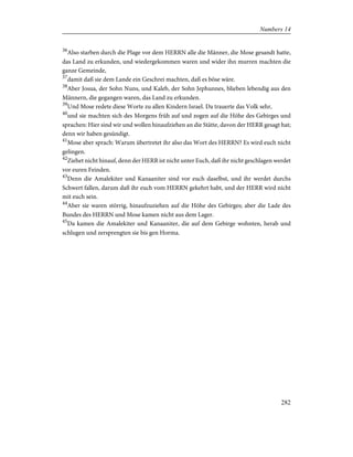 36
Also starben durch die Plage vor dem HERRN alle die Männer, die Mose gesandt hatte,
das Land zu erkunden, und wiedergekommen waren und wider ihn murren machten die
ganze Gemeinde,
37
damit daß sie dem Lande ein Geschrei machten, daß es böse wäre.
38
Aber Josua, der Sohn Nuns, und Kaleb, der Sohn Jephunnes, blieben lebendig aus den
Männern, die gegangen waren, das Land zu erkunden.
39
Und Mose redete diese Worte zu allen Kindern Israel. Da trauerte das Volk sehr,
40
und sie machten sich des Morgens früh auf und zogen auf die Höhe des Gebirges und
sprachen: Hier sind wir und wollen hinaufziehen an die Stätte, davon der HERR gesagt hat;
denn wir haben gesündigt.
41
Mose aber sprach: Warum übertretet ihr also das Wort des HERRN? Es wird euch nicht
gelingen.
42
Ziehet nicht hinauf, denn der HERR ist nicht unter Euch, daß ihr nicht geschlagen werdet
vor euren Feinden.
43
Denn die Amalekiter und Kanaaniter sind vor euch daselbst, und ihr werdet durchs
Schwert fallen, darum daß ihr euch vom HERRN gekehrt habt, und der HERR wird nicht
mit euch sein.
44
Aber sie waren störrig, hinaufzuziehen auf die Höhe des Gebirges; aber die Lade des
Bundes des HERRN und Mose kamen nicht aus dem Lager.
45
Da kamen die Amalekiter und Kanaaniter, die auf dem Gebirge wohnten, herab und
schlugen und zersprengten sie bis gen Horma.
282
Numbers 14
 