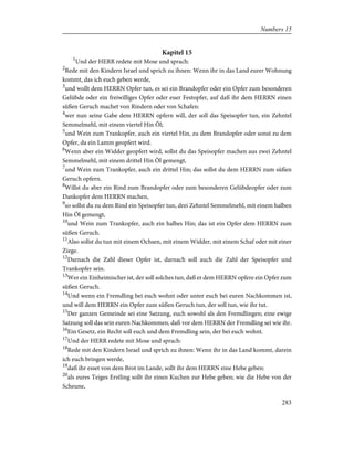 Kapitel 15
1
Und der HERR redete mit Mose und sprach:
2
Rede mit den Kindern Israel und sprich zu ihnen: Wenn ihr in das Land eurer Wohnung
kommt, das ich euch geben werde,
3
und wollt dem HERRN Opfer tun, es sei ein Brandopfer oder ein Opfer zum besonderen
Gelübde oder ein freiwilliges Opfer oder euer Festopfer, auf daß ihr dem HERRN einen
süßen Geruch machet von Rindern oder von Schafen:
4
wer nun seine Gabe dem HERRN opfern will, der soll das Speisopfer tun, ein Zehntel
Semmelmehl, mit einem viertel Hin Öl;
5
und Wein zum Trankopfer, auch ein viertel Hin, zu dem Brandopfer oder sonst zu dem
Opfer, da ein Lamm geopfert wird.
6
Wenn aber ein Widder geopfert wird, sollst du das Speisopfer machen aus zwei Zehntel
Semmelmehl, mit einem drittel Hin Öl gemengt,
7
und Wein zum Trankopfer, auch ein drittel Hin; das sollst du dem HERRN zum süßen
Geruch opfern.
8
Willst du aber ein Rind zum Brandopfer oder zum besonderen Gelübdeopfer oder zum
Dankopfer dem HERRN machen,
9
so sollst du zu dem Rind ein Speisopfer tun, drei Zehntel Semmelmehl, mit einem halben
Hin Öl gemengt,
10
und Wein zum Trankopfer, auch ein halbes Hin; das ist ein Opfer dem HERRN zum
süßen Geruch.
11
Also sollst du tun mit einem Ochsen, mit einem Widder, mit einem Schaf oder mit einer
Ziege.
12
Darnach die Zahl dieser Opfer ist, darnach soll auch die Zahl der Speisopfer und
Trankopfer sein.
13
Wer ein Einheimischer ist, der soll solches tun, daß er dem HERRN opfere ein Opfer zum
süßen Geruch.
14
Und wenn ein Fremdling bei euch wohnt oder unter euch bei euren Nachkommen ist,
und will dem HERRN ein Opfer zum süßen Geruch tun, der soll tun, wie ihr tut.
15
Der ganzen Gemeinde sei eine Satzung, euch sowohl als den Fremdlingen; eine ewige
Satzung soll das sein euren Nachkommen, daß vor dem HERRN der Fremdling sei wie ihr.
16
Ein Gesetz, ein Recht soll euch und dem Fremdling sein, der bei euch wohnt.
17
Und der HERR redete mit Mose und sprach:
18
Rede mit den Kindern Israel und sprich zu ihnen: Wenn ihr in das Land kommt, darein
ich euch bringen werde,
19
daß ihr esset von dem Brot im Lande, sollt ihr dem HERRN eine Hebe geben:
20
als eures Teiges Erstling sollt ihr einen Kuchen zur Hebe geben; wie die Hebe von der
Scheune,
283
Numbers 15
 