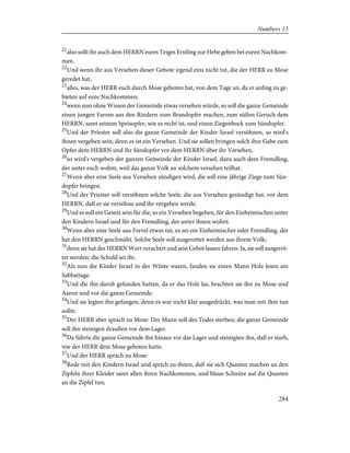 21
also sollt ihr auch dem HERRN eures Teiges Erstling zur Hebe geben bei euren Nachkom-
men.
22
Und wenn ihr aus Versehen dieser Gebote irgend eins nicht tut, die der HERR zu Mose
geredet hat,
23
alles, was der HERR euch durch Mose geboten hat, von dem Tage an, da er anfing zu ge-
bieten auf eure Nachkommen;
24
wenn nun ohne Wissen der Gemeinde etwas versehen würde, so soll die ganze Gemeinde
einen jungen Farren aus den Rindern zum Brandopfer machen, zum süßen Geruch dem
HERRN, samt seinem Speisopfer, wie es recht ist, und einen Ziegenbock zum Sündopfer.
25
Und der Priester soll also die ganze Gemeinde der Kinder Israel versöhnen, so wird's
ihnen vergeben sein; denn es ist ein Versehen. Und sie sollen bringen solch ihre Gabe zum
Opfer dem HERRN und ihr Sündopfer vor dem HERRN über ihr Versehen,
26
so wird's vergeben der ganzen Gemeinde der Kinder Israel, dazu auch dem Fremdling,
der unter euch wohnt, weil das ganze Volk an solchem versehen teilhat.
27
Wenn aber eine Seele aus Versehen sündigen wird, die soll eine jährige Ziege zum Sün-
dopfer bringen.
28
Und der Priester soll versöhnen solche Seele, die aus Versehen gesündigt hat, vor dem
HERRN, daß er sie versöhne und ihr vergeben werde.
29
Und es soll ein Gesetz sein für die, so ein Versehen begehen, für den Einheimischen unter
den Kindern Israel und für den Fremdling, der unter ihnen wohnt.
30
Wenn aber eine Seele aus Frevel etwas tut, es sei ein Einheimischer oder Fremdling, der
hat den HERRN geschmäht. Solche Seele soll ausgerottet werden aus ihrem Volk;
31
denn sie hat des HERRN Wort verachtet und sein Gebot lassen fahren. Ja, sie soll ausgerot-
tet werden; die Schuld sei ihr.
32
Als nun die Kinder Israel in der Wüste waren, fanden sie einen Mann Holz lesen am
Sabbattage.
33
Und die ihn darob gefunden hatten, da er das Holz las, brachten sie ihn zu Mose und
Aaron und vor die ganze Gemeinde.
34
Und sie legten ihn gefangen; denn es war nicht klar ausgedrückt, was man mit ihm tun
sollte.
35
Der HERR aber sprach zu Mose: Der Mann soll des Todes sterben; die ganze Gemeinde
soll ihn steinigen draußen vor dem Lager.
36
Da führte die ganze Gemeinde ihn hinaus vor das Lager und steinigten ihn, daß er starb,
wie der HERR dem Mose geboten hatte.
37
Und der HERR sprach zu Mose:
38
Rede mit den Kindern Israel und sprich zu ihnen, daß sie sich Quasten machen an den
Zipfeln ihrer Kleider samt allen ihren Nachkommen, und blaue Schnüre auf die Quasten
an die Zipfel tun;
284
Numbers 15
 