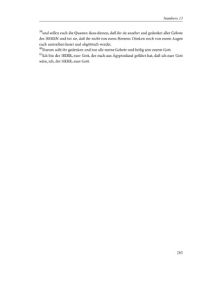 39
und sollen euch die Quasten dazu dienen, daß ihr sie ansehet und gedenket aller Gebote
des HERRN und tut sie, daß ihr nicht von eures Herzens Dünken noch von euren Augen
euch umtreiben lasset und abgöttisch werdet.
40
Darum sollt ihr gedenken und tun alle meine Gebote und heilig sein eurem Gott.
41
Ich bin der HERR, euer Gott, der euch aus Ägyptenland geführt hat, daß ich euer Gott
wäre, ich, der HERR, euer Gott.
285
Numbers 15
 