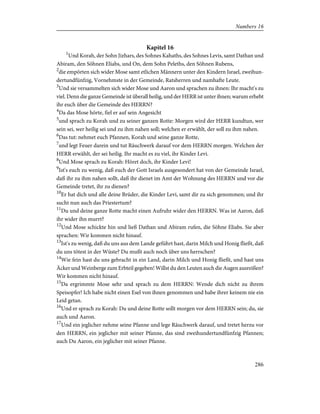 Kapitel 16
1
Und Korah, der Sohn Jizhars, des Sohnes Kahaths, des Sohnes Levis, samt Dathan und
Abiram, den Söhnen Eliabs, und On, dem Sohn Peleths, den Söhnen Rubens,
2
die empörten sich wider Mose samt etlichen Männern unter den Kindern Israel, zweihun-
dertundfünfzig, Vornehmste in der Gemeinde, Ratsherren und namhafte Leute.
3
Und sie versammelten sich wider Mose und Aaron und sprachen zu ihnen: Ihr macht's zu
viel. Denn die ganze Gemeinde ist überall heilig, und der HERR ist unter ihnen; warum erhebt
ihr euch über die Gemeinde des HERRN?
4
Da das Mose hörte, fiel er auf sein Angesicht
5
und sprach zu Korah und zu seiner ganzen Rotte: Morgen wird der HERR kundtun, wer
sein sei, wer heilig sei und zu ihm nahen soll; welchen er erwählt, der soll zu ihm nahen.
6
Das tut: nehmet euch Pfannen, Korah und seine ganze Rotte,
7
und legt Feuer darein und tut Räuchwerk darauf vor dem HERRN morgen. Welchen der
HERR erwählt, der sei heilig. Ihr macht es zu viel, ihr Kinder Levi.
8
Und Mose sprach zu Korah: Höret doch, ihr Kinder Levi!
9
Ist's euch zu wenig, daß euch der Gott Israels ausgesondert hat von der Gemeinde Israel,
daß ihr zu ihm nahen sollt, daß ihr dienet im Amt der Wohnung des HERRN und vor die
Gemeinde tretet, ihr zu dienen?
10
Er hat dich und alle deine Brüder, die Kinder Levi, samt dir zu sich genommen; und ihr
sucht nun auch das Priestertum?
11
Du und deine ganze Rotte macht einen Aufruhr wider den HERRN. Was ist Aaron, daß
ihr wider ihn murrt?
12
Und Mose schickte hin und ließ Dathan und Abiram rufen, die Söhne Eliabs. Sie aber
sprachen: Wir kommen nicht hinauf.
13
Ist's zu wenig, daß du uns aus dem Lande geführt hast, darin Milch und Honig fließt, daß
du uns tötest in der Wüste? Du mußt auch noch über uns herrschen?
14
Wie fein hast du uns gebracht in ein Land, darin Milch und Honig fließt, und hast uns
Äcker und Weinberge zum Erbteil gegeben! Willst du den Leuten auch die Augen ausreißen?
Wir kommen nicht hinauf.
15
Da ergrimmte Mose sehr und sprach zu dem HERRN: Wende dich nicht zu ihrem
Speisopfer! Ich habe nicht einen Esel von ihnen genommen und habe ihrer keinem nie ein
Leid getan.
16
Und er sprach zu Korah: Du und deine Rotte sollt morgen vor dem HERRN sein; du, sie
auch und Aaron.
17
Und ein jeglicher nehme seine Pfanne und lege Räuchwerk darauf, und tretet herzu vor
den HERRN, ein jeglicher mit seiner Pfanne, das sind zweihundertundfünfzig Pfannen;
auch Du Aaron, ein jeglicher mit seiner Pfanne.
286
Numbers 16
 