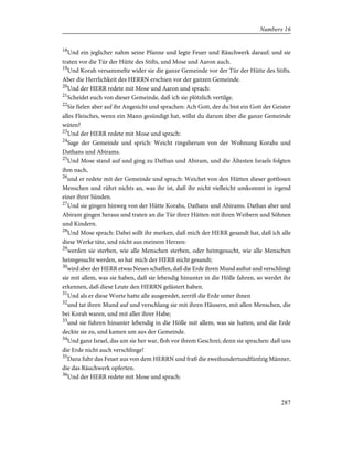 18
Und ein jeglicher nahm seine Pfanne und legte Feuer und Räuchwerk darauf; und sie
traten vor die Tür der Hütte des Stifts, und Mose und Aaron auch.
19
Und Korah versammelte wider sie die ganze Gemeinde vor der Tür der Hütte des Stifts.
Aber die Herrlichkeit des HERRN erschien vor der ganzen Gemeinde.
20
Und der HERR redete mit Mose und Aaron und sprach:
21
Scheidet euch von dieser Gemeinde, daß ich sie plötzlich vertilge.
22
Sie fielen aber auf ihr Angesicht und sprachen: Ach Gott, der du bist ein Gott der Geister
alles Fleisches, wenn ein Mann gesündigt hat, willst du darum über die ganze Gemeinde
wüten?
23
Und der HERR redete mit Mose und sprach:
24
Sage der Gemeinde und sprich: Weicht ringsherum von der Wohnung Korahs und
Dathans und Abirams.
25
Und Mose stand auf und ging zu Dathan und Abiram, und die Ältesten Israels folgten
ihm nach,
26
und er redete mit der Gemeinde und sprach: Weichet von den Hütten dieser gottlosen
Menschen und rührt nichts an, was ihr ist, daß ihr nicht vielleicht umkommt in irgend
einer ihrer Sünden.
27
Und sie gingen hinweg von der Hütte Korahs, Dathans und Abirams. Dathan aber und
Abiram gingen heraus und traten an die Tür ihrer Hütten mit ihren Weibern und Söhnen
und Kindern.
28
Und Mose sprach: Dabei sollt ihr merken, daß mich der HERR gesandt hat, daß ich alle
diese Werke täte, und nicht aus meinem Herzen:
29
werden sie sterben, wie alle Menschen sterben, oder heimgesucht, wie alle Menschen
heimgesucht werden, so hat mich der HERR nicht gesandt;
30
wird aber der HERR etwas Neues schaffen, daß die Erde ihren Mund auftut und verschlingt
sie mit allem, was sie haben, daß sie lebendig hinunter in die Hölle fahren, so werdet ihr
erkennen, daß diese Leute den HERRN gelästert haben.
31
Und als er diese Worte hatte alle ausgeredet, zerriß die Erde unter ihnen
32
und tat ihren Mund auf und verschlang sie mit ihren Häusern, mit allen Menschen, die
bei Korah waren, und mit aller ihrer Habe;
33
und sie fuhren hinunter lebendig in die Hölle mit allem, was sie hatten, und die Erde
deckte sie zu, und kamen um aus der Gemeinde.
34
Und ganz Israel, das um sie her war, floh vor ihrem Geschrei; denn sie sprachen: daß uns
die Erde nicht auch verschlinge!
35
Dazu fuhr das Feuer aus von dem HERRN und fraß die zweihundertundfünfzig Männer,
die das Räuchwerk opferten.
36
Und der HERR redete mit Mose und sprach:
287
Numbers 16
 