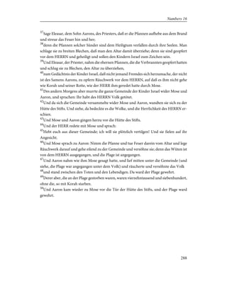 37
Sage Eleasar, dem Sohn Aarons, des Priesters, daß er die Pfannen aufhebe aus dem Brand
und streue das Feuer hin und her;
38
denn die Pfannen solcher Sünder sind dem Heiligtum verfallen durch ihre Seelen. Man
schlage sie zu breiten Blechen, daß man den Altar damit überziehe; denn sie sind geopfert
vor dem HERRN und geheiligt und sollen den Kindern Israel zum Zeichen sein.
39
Und Eleasar, der Priester, nahm die ehernen Pfannen, die die Verbrannten geopfert hatten
und schlug sie zu Blechen, den Altar zu überziehen,
40
zum Gedächtnis der Kinder Israel, daß nicht jemand Fremdes sich herzumache, der nicht
ist des Samens Aarons, zu opfern Räuchwerk vor dem HERRN, auf daß es ihm nicht gehe
wie Korah und seiner Rotte, wie der HERR ihm geredet hatte durch Mose.
41
Des andern Morgens aber murrte die ganze Gemeinde der Kinder Israel wider Mose und
Aaron, und sprachen: Ihr habt des HERRN Volk getötet.
42
Und da sich die Gemeinde versammelte wider Mose und Aaron, wandten sie sich zu der
Hütte des Stifts. Und siehe, da bedeckte es die Wolke, und die Herrlichkeit des HERRN er-
schien.
43
Und Mose und Aaron gingen herzu vor die Hütte des Stifts.
44
Und der HERR redete mit Mose und sprach:
45
Hebt euch aus dieser Gemeinde; ich will sie plötzlich vertilgen! Und sie fielen auf ihr
Angesicht.
46
Und Mose sprach zu Aaron: Nimm die Pfanne und tue Feuer darein vom Altar und lege
Räuchwerk darauf und gehe eilend zu der Gemeinde und versöhne sie; denn das Wüten ist
von dem HERRN ausgegangen, und die Plage ist angegangen.
47
Und Aaron nahm wie ihm Mose gesagt hatte, und lief mitten unter die Gemeinde (und
siehe, die Plage war angegangen unter dem Volk) und räucherte und versöhnte das Volk
48
und stand zwischen den Toten und den Lebendigen. Da ward der Plage gewehrt.
49
Derer aber, die an der Plage gestorben waren, waren vierzehntausend und siebenhundert,
ohne die, so mit Korah starben.
50
Und Aaron kam wieder zu Mose vor die Tür der Hütte des Stifts, und der Plage ward
gewehrt.
288
Numbers 16
 