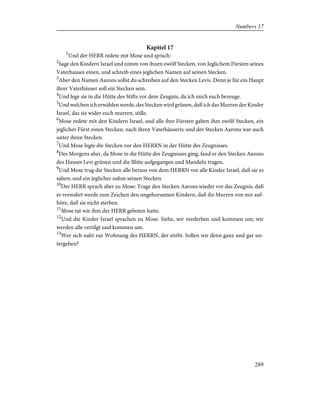 Kapitel 17
1
Und der HERR redete mit Mose und sprach:
2
Sage den Kindern Israel und nimm von ihnen zwölf Stecken, von Jeglichem Fürsten seines
Vaterhauses einen, und schreib eines jeglichen Namen auf seinen Stecken.
3
Aber den Namen Aarons sollst du schreiben auf den Stecken Levis. Denn je für ein Haupt
ihrer Vaterhäuser soll ein Stecken sein.
4
Und lege sie in die Hütte des Stifts vor dem Zeugnis, da ich mich euch bezeuge.
5
Und welchen ich erwählen werde, des Stecken wird grünen, daß ich das Murren der Kinder
Israel, das sie wider euch murren, stille.
6
Mose redete mit den Kindern Israel, und alle ihre Fürsten gaben ihm zwölf Stecken, ein
jeglicher Fürst einen Stecken, nach ihren Vaterhäusern; und der Stecken Aarons war auch
unter ihren Stecken.
7
Und Mose legte die Stecken vor den HERRN in der Hütte des Zeugnisses.
8
Des Morgens aber, da Mose in die Hütte des Zeugnisses ging, fand er den Stecken Aarons
des Hauses Levi grünen und die Blüte aufgegangen und Mandeln tragen.
9
Und Mose trug die Stecken alle heraus von dem HERRN vor alle Kinder Israel, daß sie es
sahen; und ein jeglicher nahm seinen Stecken.
10
Der HERR sprach aber zu Mose: Trage den Stecken Aarons wieder vor das Zeugnis, daß
er verwahrt werde zum Zeichen den ungehorsamen Kindern, daß ihr Murren von mir auf-
höre, daß sie nicht sterben.
11
Mose tat wie ihm der HERR geboten hatte.
12
Und die Kinder Israel sprachen zu Mose: Siehe, wir verderben und kommen um; wir
werden alle vertilgt und kommen um.
13
Wer sich naht zur Wohnung des HERRN, der stirbt. Sollen wir denn ganz und gar un-
tergehen?
289
Numbers 17
 