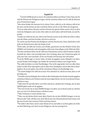 Kapitel 18
1
Und der HERR sprach zu Aaron: Du und deine Söhne und deines Vaters Haus mit dir
sollt die Missetat des Heiligtums tragen; und du und deine Söhne mit dir sollt die Missetat
eures Priestertums tragen.
2
Aber deine Brüder des Stammes Levis, deines Vaters, sollst du zu dir nehmen, daß sie bei
dir seien und dir dienen; du aber und deine Söhne mit dir vor der Hütte des Zeugnisses.
3
Und sie sollen deines Dienstes und des Dienstes der ganzen Hütte warten. Doch zu dem
Gerät des Heiligtums und zu dem Altar sollen sie nicht nahen, daß nicht beide, sie und ihr,
sterbet;
4
sondern sie sollen bei dir sein, daß sie des Dienstes warten an der Hütte des Stifts in allem
Amt der Hütte; und kein Fremder soll sich zu euch tun.
5
So wartet nun des Dienstes des Heiligtums und des Dienstes des Altars, daß hinfort nicht
mehr ein Wüten komme über die Kinder Israel.
6
Denn siehe, ich habe die Leviten, eure Brüder, genommen aus den Kindern Israel, dem
HERRN zum Geschenk, und euch gegeben, daß sie des Amts pflegen an der Hütte des Stifts.
7
Du aber und deine Söhne mit dir sollt eures Priestertums warten, daß ihr dienet in allerlei
Geschäft des Altars und inwendig hinter dem Vorhang; denn euer Priestertum gebe ich
euch zum Amt, zum Geschenk. Wenn ein Fremder sich herzutut, der soll sterben.
8
Und der HERR sagte zu Aaron: Siehe, ich habe dir gegeben meine Hebopfer von allem,
was die Kinder Israel heiligen, als Gebühr dir und deinen Söhnen zum ewigen Recht.
9
Das sollst du haben von dem Hochheiligen: Was nicht angezündet wird von allen ihren
Gaben an allen ihren Speisopfern und an allen ihren Sündopfern und an allen ihren Schul-
dopfern, die sie mir geben, das soll dir und deinen Söhnen ein Hochheiliges sein.
10
An einem heiligen Ort sollst du es essen. Was männlich ist, soll davon essen; denn es soll
dir heilig sein.
11
Ich habe auch das Hebopfer ihrer Gabe an allen Webeopfern der Kinder Israel dir gegeben
und deinen Söhnen und Töchtern samt dir zum ewigen Recht; wer rein ist in deinem Hause,
soll davon essen.
12
Alles beste Öl und alles Beste vom Most und Korn, nämlich ihre Erstlinge, die sie dem
HERRN geben, habe ich dir gegeben.
13
Die erste Frucht, die sie dem HERRN bringen von allem, was in ihrem Lande ist, soll dein
sein; wer rein ist in deinem Hause, soll davon essen.
14
Alles Verbannte in Israel soll dein sein.
15
Alles, was die Mutter bricht unter allem Fleisch, das sie dem HERRN bringen, es sei ein
Mensch oder Vieh, soll dein sein; doch daß du die erste Menschenfrucht lösen lassest und
die erste Frucht eines unreinen Viehs auch lösen lassest.
16
Sie sollen's aber lösen, wenn's einen Monat alt ist; und sollst es zu lösen geben um Geld,
um fünf Silberlinge nach dem Lot des Heiligtums, das hat zwanzig Gera.
290
Numbers 18
 