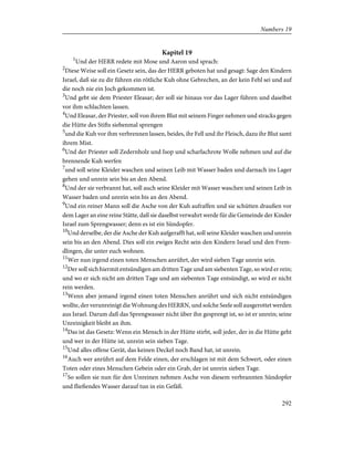 Kapitel 19
1
Und der HERR redete mit Mose und Aaron und sprach:
2
Diese Weise soll ein Gesetz sein, das der HERR geboten hat und gesagt: Sage den Kindern
Israel, daß sie zu dir führen ein rötliche Kuh ohne Gebrechen, an der kein Fehl sei und auf
die noch nie ein Joch gekommen ist.
3
Und gebt sie dem Priester Eleasar; der soll sie hinaus vor das Lager führen und daselbst
vor ihm schlachten lassen.
4
Und Eleasar, der Priester, soll von ihrem Blut mit seinem Finger nehmen und stracks gegen
die Hütte des Stifts siebenmal sprengen
5
und die Kuh vor ihm verbrennen lassen, beides, ihr Fell und ihr Fleisch, dazu ihr Blut samt
ihrem Mist.
6
Und der Priester soll Zedernholz und Isop und scharlachrote Wolle nehmen und auf die
brennende Kuh werfen
7
und soll seine Kleider waschen und seinen Leib mit Wasser baden und darnach ins Lager
gehen und unrein sein bis an den Abend.
8
Und der sie verbrannt hat, soll auch seine Kleider mit Wasser waschen und seinen Leib in
Wasser baden und unrein sein bis an den Abend.
9
Und ein reiner Mann soll die Asche von der Kuh aufraffen und sie schütten draußen vor
dem Lager an eine reine Stätte, daß sie daselbst verwahrt werde für die Gemeinde der Kinder
Israel zum Sprengwasser; denn es ist ein Sündopfer.
10
Und derselbe, der die Asche der Kuh aufgerafft hat, soll seine Kleider waschen und unrein
sein bis an den Abend. Dies soll ein ewiges Recht sein den Kindern Israel und den Frem-
dlingen, die unter euch wohnen.
11
Wer nun irgend einen toten Menschen anrührt, der wird sieben Tage unrein sein.
12
Der soll sich hiermit entsündigen am dritten Tage und am siebenten Tage, so wird er rein;
und wo er sich nicht am dritten Tage und am siebenten Tage entsündigt, so wird er nicht
rein werden.
13
Wenn aber jemand irgend einen toten Menschen anrührt und sich nicht entsündigen
wollte, der verunreinigt die Wohnung des HERRN, und solche Seele soll ausgerottet werden
aus Israel. Darum daß das Sprengwasser nicht über ihn gesprengt ist, so ist er unrein; seine
Unreinigkeit bleibt an ihm.
14
Das ist das Gesetz: Wenn ein Mensch in der Hütte stirbt, soll jeder, der in die Hütte geht
und wer in der Hütte ist, unrein sein sieben Tage.
15
Und alles offene Gerät, das keinen Deckel noch Band hat, ist unrein.
16
Auch wer anrührt auf dem Felde einen, der erschlagen ist mit dem Schwert, oder einen
Toten oder eines Menschen Gebein oder ein Grab, der ist unrein sieben Tage.
17
So sollen sie nun für den Unreinen nehmen Asche von diesem verbrannten Sündopfer
und fließendes Wasser darauf tun in ein Gefäß.
292
Numbers 19
 