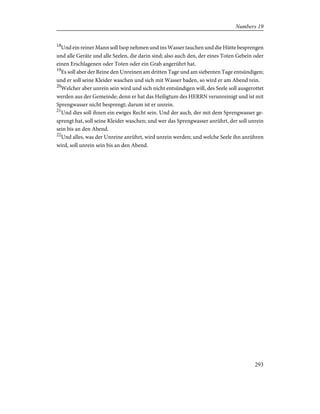 18
Und ein reiner Mann soll Isop nehmen und ins Wasser tauchen und die Hütte besprengen
und alle Geräte und alle Seelen, die darin sind; also auch den, der eines Toten Gebein oder
einen Erschlagenen oder Toten oder ein Grab angerührt hat.
19
Es soll aber der Reine den Unreinen am dritten Tage und am siebenten Tage entsündigen;
und er soll seine Kleider waschen und sich mit Wasser baden, so wird er am Abend rein.
20
Welcher aber unrein sein wird und sich nicht entsündigen will, des Seele soll ausgerottet
werden aus der Gemeinde; denn er hat das Heiligtum des HERRN verunreinigt und ist mit
Sprengwasser nicht besprengt; darum ist er unrein.
21
Und dies soll ihnen ein ewiges Recht sein. Und der auch, der mit dem Sprengwasser ge-
sprengt hat, soll seine Kleider waschen; und wer das Sprengwasser anrührt, der soll unrein
sein bis an den Abend.
22
Und alles, was der Unreine anrührt, wird unrein werden; und welche Seele ihn anrühren
wird, soll unrein sein bis an den Abend.
293
Numbers 19
 