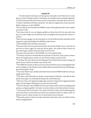 Kapitel 20
1
Und die Kinder Israel kamen mit der ganzen Gemeinde in die Wüste Zin im ersten
Monat, und das Volk lag zu Kades. Und Mirjam starb daselbst und ward daselbst begraben.
2
Und die Gemeinde hatte kein Wasser, und sie versammelten sich wider Mose und Aaron.
3
Und das Volk haderte mit Mose und sprach: Ach, daß wir umgekommen wären, da unsere
Brüder umkamen vor dem HERRN!
4
Warum habt ihr die Gemeinde des HERRN in diese Wüste gebracht, daß wir hier sterben
mit unserm Vieh?
5
Und warum habt ihr uns aus Ägypten geführt an diesen bösen Ort, da man nicht säen
kann, da weder Feigen noch Weinstöcke noch Granatäpfel sind und dazu kein Wasser zu
trinken?
6
Mose und Aaron gingen vor der Gemeinde zur Tür der Hütte des Stifts und fielen auf ihr
Angesicht, und die Herrlichkeit des HERRN erschien ihnen.
7
Und der HERR redete mit Mose und sprach:
8
Nimm den Stab und versammle die Gemeinde, du und dein Bruder Aaron, und redet mit
dem Fels vor ihren Augen; der wird sein Wasser geben. Also sollst du ihnen Wasser aus
dem Fels bringen und die Gemeinde tränken und ihr Vieh.
9
Da nahm Mose den Stab vor dem HERRN, wie er ihm geboten hatte.
10
Und Mose und Aaron versammelten die Gemeinde vor den Fels, und er sprach zu ihnen:
Höret, ihr Ungehorsamen, werden wir euch Wasser bringen aus jenem Fels?
11
Und Mose hob seine Hand auf und schlug den Fels mit dem Stab zweimal. Da ging viel
Wasser heraus, daß die Gemeinde trank und ihr Vieh.
12
Der HERR aber sprach zu Mose und Aaron: Darum daß ihr nicht an mich geglaubt habt,
mich zu heiligen vor den Kindern Israel, sollt ihr diese Gemeinde nicht in das Land bringen,
das ich ihnen geben werde.
13
Das ist das Haderwasser, darüber die Kinder Israel mit dem HERRN haderten und er ge-
heiligt ward an ihnen.
14
Und Mose sandte Botschaft aus Kades zu dem König der Edomiter: Also läßt dir dein
Bruder Israel sagen: Du weißt alle die Mühsal, die uns betroffen hat,
15
daß unsre Väter nach Ägypten hinabgezogen sind und wir lange Zeit in Ägypten gewohnt
haben, und die Ägypter behandelten uns und unsre Väter übel.
16
Und wir schrieen zu dem HERRN; der hat unsre Stimme erhört und einen Engel gesandt
und uns aus Ägypten geführt. Und siehe, wir sind zu Kades, in der Stadt an deinen Grenzen.
17
Laß uns durch dein Land ziehen. Wir wollen nicht durch Äcker noch Weinberge gehen,
auch nicht Wasser aus den Brunnen trinken; die Landstraße wollen wir ziehen, weder zur
Rechten noch zur Linken weichen, bis wir durch deine Grenze kommen.
18
Edom aber sprach zu ihnen: Du sollst nicht durch mich ziehen, oder ich will dir mit dem
Schwert entgegenziehen.
294
Numbers 20
 