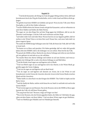 Kapitel 21
1
Und da die Kanaaniter, der König von Arad, der gegen Mittag wohnte, hörte, daß Israel
hereinkommt durch den Weg der Kundschafter, stritt er wider Israel und führte etliche ge-
fangen.
2
Da gelobte Israel dem HERRN ein Gelübde und sprach: Wenn du dies Volk unter Meine
Hand gibst, so will ich ihre Städte verbannen.
3
Und der HERR erhörte die Stimme Israels und gab die Kanaaniter, und sie verbannten sie
samt ihren Städten und hießen die Stätte Horma.
4
Da zogen sie von dem Berge Hor auf dem Wege gegen das Schilfmeer, daß sie um der
Edomiter Land hinzögen. Und das Volk ward verdrossen auf dem Wege
5
und redete wider Gott und wider Mose: Warum hast du uns aus Ägypten geführt, daß wir
sterben in der Wüste? Denn es ist kein Brot noch Wasser hier, und unsre Seele ekelt vor
dieser mageren Speise.
6
Da sandte der HERR feurige Schlangen unter das Volk; die bissen das Volk, daß viel Volks
in Israel starb.
7
Da kamen sie zu Mose und sprachen: Wir haben gesündigt, daß wir wider dich geredet
haben; bitte den HERRN, daß er die Schlangen von uns nehme. Mose bat für das Volk.
8
Da sprach der HERR zu Mose: Mache dir eine eherne Schlange und richte sie zum Zeichen
auf; wer gebissen ist und sieht sie an, der soll leben.
9
Da machte Mose eine eherne Schlange und richtete sie auf zum Zeichen; und wenn je-
manden eine Schlange biß, so sah er die eherne Schlange an und blieb leben.
10
Und die Kinder Israel zogen aus und lagerten sich in Oboth.
11
Und von Oboth zogen sie aus und lagerten sich in Ije-Abarim, in der Wüste Moab, ge-
genüber gegen der Sonne Aufgang.
12
Und von da zogen sie und lagerten sich am Bach Sered.
13
Von da zogen sie und lagerten sich diesseits am Arnon, der in der Wüste ist und
herauskommt von der Grenze der Amoriter; denn der Arnon ist die Grenze Moabs zwischen
Moab und den Amoritern.
14
Daher heißt es in dem Buch von den Kriegen des HERRN: "Das Vaheb in Supha und die
Bäche Arnon
15
und die Quelle der Bäche, welche reicht hinan bis zur Stadt Ar und lenkt sich und ist die
Grenze Moabs."
16
Und von da zogen sie zum Brunnen. Das ist der Brunnen, davon der HERR zu Mose sagte:
Sammle das Volk, ich will ihnen Wasser geben.
17
Da sang Israel das Lied: "Brunnen, steige auf! Singet von ihm!
18
Das ist der Brunnen, den die Fürsten gegraben haben; die Edlen im Volk haben ihn geg-
raben mit dem Zepter, mit ihren Stäben." Und von dieser Wüste zogen sie gen Matthana;
19
und von Matthana gen Nahaliel; und von Nahaliel gen Bamoth;
296
Numbers 21
 