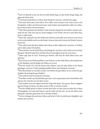 20
und von Bamoth in das Tal, das im Felde Moabs liegt, zu dem hohen Berge Pisgas, der
gegen die Wüste sieht.
21
Und Israel sandte Boten zu Sihon, dem König der Amoriter, und ließ ihm sagen:
22
Laß mich durch dein Land ziehen. Wir wollen nicht weichen in die Äcker noch in die
Weingärten, wollen auch Brunnenwasser nicht trinken; die Landstraße wollen wir ziehen,
bis wir durch deine Grenze kommen.
23
Aber Sihon gestattete den Kindern Israel nicht den Zug durch sein Gebiet, sondern sam-
melte all sein Volk und zog aus, Israel entgegen in die Wüste; und als er gen Jahza kam,
stritt er wider Israel.
24
Israel aber schlug ihn mit der Schärfe des Schwerts und nahm sein Land ein vom Arnon
an bis an den Jabbok und bis an die Kinder Ammon; denn die Grenzen der Kinder Ammon
waren fest.
25
Also nahm Israel alle diese Städte und wohnte in allen Städten der Amoriter, zu Hesbon
und in allen seinen Ortschaften.
26
Denn Hesbon war die Stadt Sihons, des Königs der Amoriter, und er hatte zuvor mit dem
König der Moabiter gestritten und ihm all sein Land abgewonnen bis zum Arnon.
27
Daher sagt man im Lied: "Kommt gen Hesbon, daß man die Stadt Sihons baue und
aufrichte;
28
denn Feuer ist aus Hesbon gefahren, eine Flamme von der Stadt Sihons, die hat gefressen
Ar der Moabiter und die Bürger der Höhen am Arnon.
29
Weh dir, Moab! Du Volk des Kamos bist verloren; man hat seine Söhne in die Flucht
geschlagen und seine Töchter gefangen geführt Sihon, dem König der Amoriter.
30
Ihre Herrlichkeit ist zunichte worden von Hesbon bis gen Dibon; sie ist verstört bis gen
Nophah, die da langt bis gen Medeba."
31
Also wohnte Israel im Lande der Amoriter.
32
Und Mose sandte aus Kundschafter gen Jaser, und sie gewannen seine Ortschaften und
nahmen die Amoriter ein, die darin waren,
33
und wandten sich und zogen hinauf den Weg nach Basan. Da zog aus, ihnen entgegen,
Og, der König von Basan, mit allem seinem Volk, zu streiten in Edrei.
34
Und der HERR sprach zu Mose: Fürchte dich nicht vor ihm; denn ich habe ihn in deine
Hand gegeben mit Land und Leuten, und du sollst mit ihm tun, wie du mit Sihon, dem
König der Amoriter, getan hast, der zu Hesbon wohnte.
35
Und sie schlugen ihn und seine Söhne und all sein Volk, bis daß keiner übrigblieb, und
nahmen das Land ein.
297
Numbers 21
 
