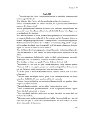 Kapitel 22
1
Darnach zogen die Kinder Israel und lagerten sich in das Gefilde Moab jenseit des
Jordans, gegenüber Jericho.
2
Und Balak, der Sohn Zippors, sah alles, was Israel getan hatte den Amoritern;
3
und die Moabiter fürchteten sich sehr vor dem Volk, das so groß war, und den Moabitern
graute vor den Kindern Israel;
4
und sie sprachen zu den Ältesten der Midianiter: Nun wird dieser Haufe auffressen, was
um uns ist, wie ein Ochse Kraut auf dem Felde auffrißt. Balak aber, der Sohn Zippors, war
zu der Zeit König der Moabiter.
5
Und er sandte Boten aus zu Bileam, dem Sohn Beors, gen Pethor, der wohnte an dem Strom
im Lande der Kinder seines Volks, daß sie ihn forderten, und ließ ihm sagen: Siehe, es ist
ein Volk aus Ägypten gezogen, das bedeckt das Angesicht der Erde und liegt mir gegenüber.
6
So komm nun und verfluche mir das Volk (denn es ist mir zu mächtig), ob ich's schlagen
möchte und aus dem Lande vertreiben; denn ich weiß, daß, welchen du segnest, der ist ge-
segnet, und welchen du verfluchst, der ist verflucht.
7
Und die Ältesten der Moabiter gingen hin mit den Ältesten der Midianiter und hatten den
Lohn des Wahrsagers in ihren Händen und kamen zu Bileam und sagten ihm die Worte
Balaks.
8
Und er sprach zu ihnen: Bleibt hier über Nacht, so will ich euch wieder sagen, wie mir der
HERR sagen wird. Also blieben die Fürsten der Moabiter bei Bileam.
9
Und Gott kam zu Bileam und sprach: Wer sind die Leute, die bei dir sind?
10
Bileam sprach zu Gott: Balak, der Sohn Zippors, der Moabiter König, hat zu mir gesandt:
11
Siehe, ein Volk ist aus Ägypten gezogen und bedeckt das Angesicht der Erde; so komm
nun und fluche ihm, ob ich mit ihm streiten möge und sie vertreiben.
12
Gott aber sprach zu Bileam: Gehe nicht mit ihnen, verfluche das Volk auch nicht; denn
es ist gesegnet.
13
Da stand Bileam des Morgens auf und sprach zu den Fürsten Balaks: Gehet hin in euer
Land; denn der HERR will's nicht gestatten, daß ich mit euch ziehe.
14
Und die Fürsten der Moabiter machten sich auf, kamen zu Balak und sprachen: Bileam
weigert sich, mit uns zu ziehen.
15
Da sandte Balak noch größere und herrlichere Fürsten, denn jene waren.
16
Da die zu Bileam kamen, sprachen sie zu ihm: Also läßt dir sagen Balak, der Sohn Zippors:
Wehre dich doch nicht, zu mir zu ziehen;
17
denn ich will dich hoch ehren, und was du mir sagst, das will ich tun; komm doch und
fluche mir diesem Volk.
18
Bileam antwortete und sprach zu den Dienern Balaks: Wenn mir Balak sein Haus voll
Silber und Gold gäbe, so könnte ich doch nicht übertreten das Wort des HERRN, meines
Gottes, Kleines oder Großes zu tun.
298
Numbers 22
 